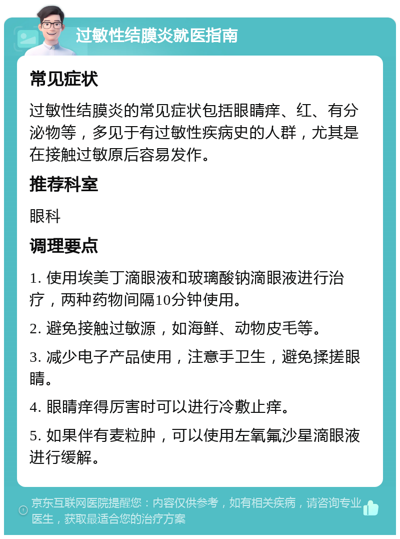 过敏性结膜炎就医指南 常见症状 过敏性结膜炎的常见症状包括眼睛痒、红、有分泌物等，多见于有过敏性疾病史的人群，尤其是在接触过敏原后容易发作。 推荐科室 眼科 调理要点 1. 使用埃美丁滴眼液和玻璃酸钠滴眼液进行治疗，两种药物间隔10分钟使用。 2. 避免接触过敏源，如海鲜、动物皮毛等。 3. 减少电子产品使用，注意手卫生，避免揉搓眼睛。 4. 眼睛痒得厉害时可以进行冷敷止痒。 5. 如果伴有麦粒肿，可以使用左氧氟沙星滴眼液进行缓解。