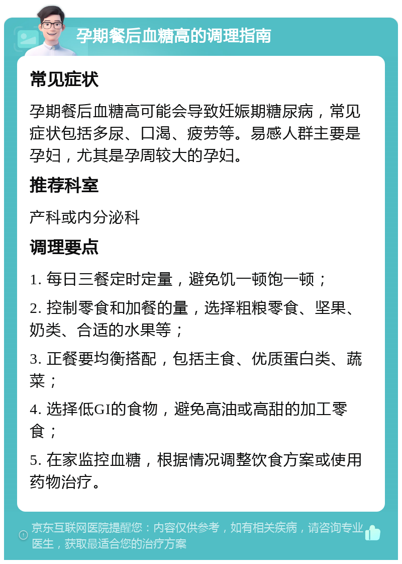 孕期餐后血糖高的调理指南 常见症状 孕期餐后血糖高可能会导致妊娠期糖尿病，常见症状包括多尿、口渴、疲劳等。易感人群主要是孕妇，尤其是孕周较大的孕妇。 推荐科室 产科或内分泌科 调理要点 1. 每日三餐定时定量，避免饥一顿饱一顿； 2. 控制零食和加餐的量，选择粗粮零食、坚果、奶类、合适的水果等； 3. 正餐要均衡搭配，包括主食、优质蛋白类、蔬菜； 4. 选择低GI的食物，避免高油或高甜的加工零食； 5. 在家监控血糖，根据情况调整饮食方案或使用药物治疗。