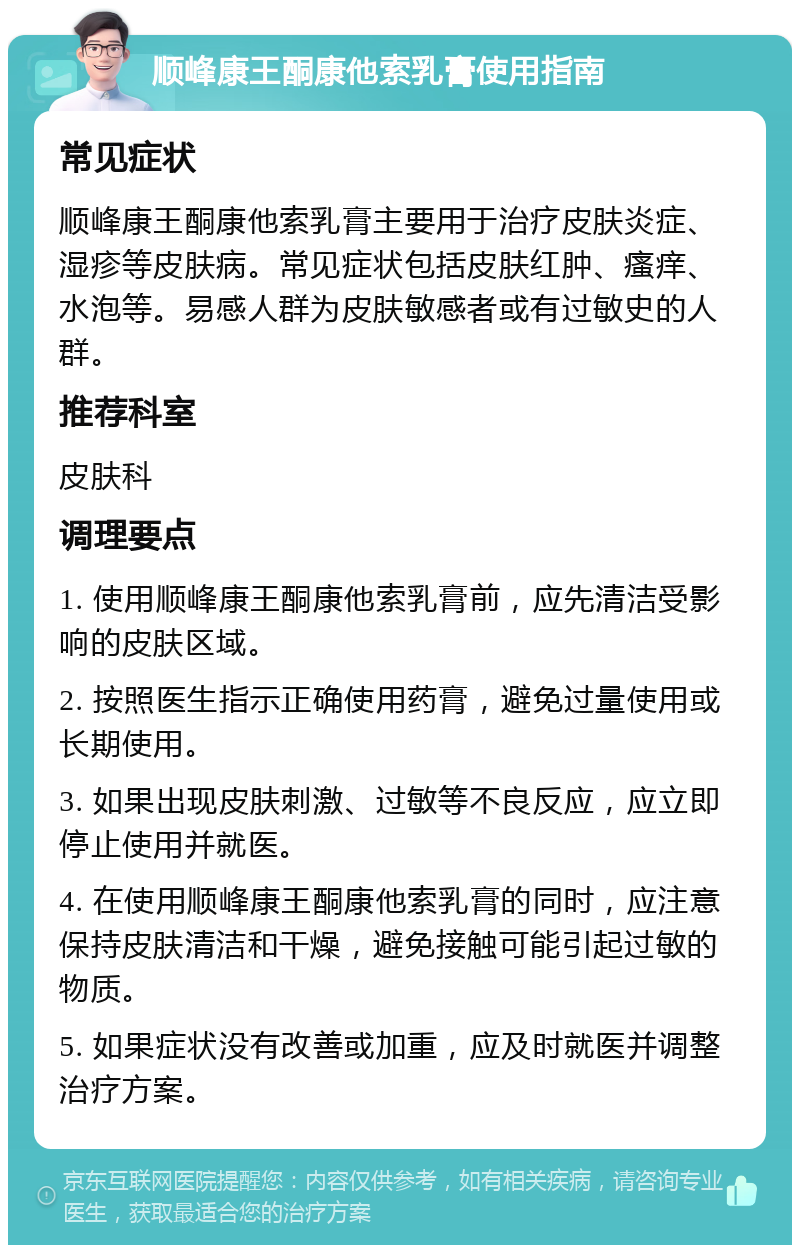 顺峰康王酮康他索乳膏使用指南 常见症状 顺峰康王酮康他索乳膏主要用于治疗皮肤炎症、湿疹等皮肤病。常见症状包括皮肤红肿、瘙痒、水泡等。易感人群为皮肤敏感者或有过敏史的人群。 推荐科室 皮肤科 调理要点 1. 使用顺峰康王酮康他索乳膏前，应先清洁受影响的皮肤区域。 2. 按照医生指示正确使用药膏，避免过量使用或长期使用。 3. 如果出现皮肤刺激、过敏等不良反应，应立即停止使用并就医。 4. 在使用顺峰康王酮康他索乳膏的同时，应注意保持皮肤清洁和干燥，避免接触可能引起过敏的物质。 5. 如果症状没有改善或加重，应及时就医并调整治疗方案。