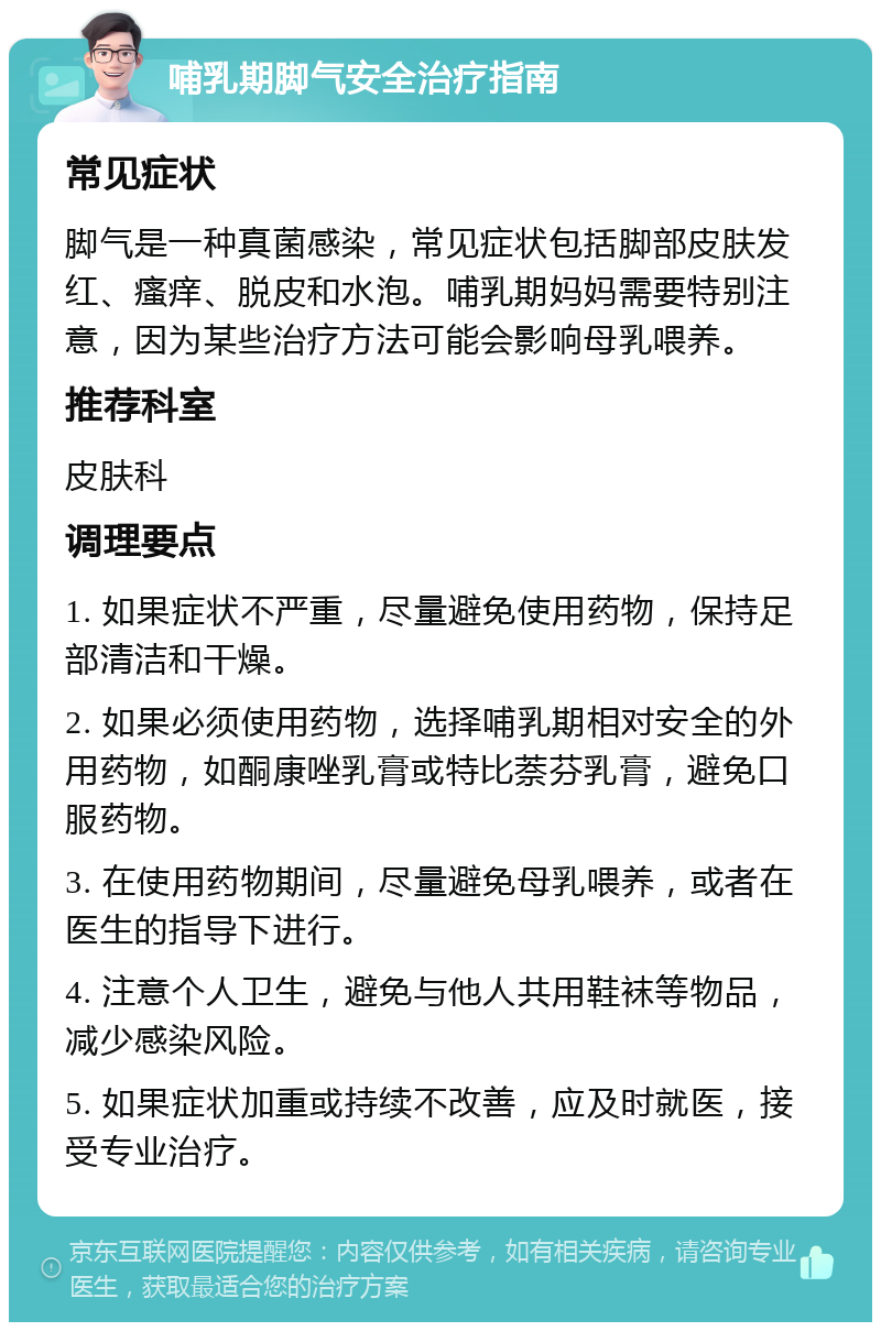 哺乳期脚气安全治疗指南 常见症状 脚气是一种真菌感染，常见症状包括脚部皮肤发红、瘙痒、脱皮和水泡。哺乳期妈妈需要特别注意，因为某些治疗方法可能会影响母乳喂养。 推荐科室 皮肤科 调理要点 1. 如果症状不严重，尽量避免使用药物，保持足部清洁和干燥。 2. 如果必须使用药物，选择哺乳期相对安全的外用药物，如酮康唑乳膏或特比萘芬乳膏，避免口服药物。 3. 在使用药物期间，尽量避免母乳喂养，或者在医生的指导下进行。 4. 注意个人卫生，避免与他人共用鞋袜等物品，减少感染风险。 5. 如果症状加重或持续不改善，应及时就医，接受专业治疗。