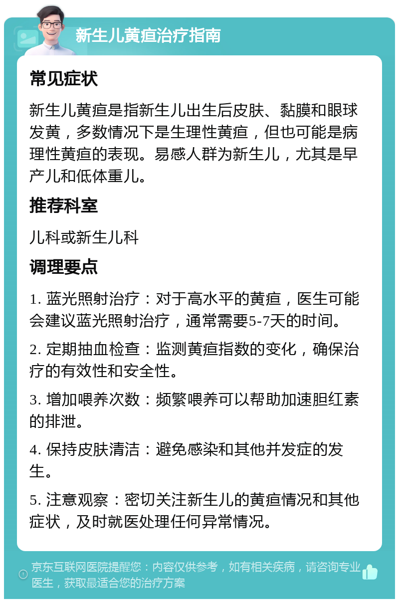 新生儿黄疸治疗指南 常见症状 新生儿黄疸是指新生儿出生后皮肤、黏膜和眼球发黄，多数情况下是生理性黄疸，但也可能是病理性黄疸的表现。易感人群为新生儿，尤其是早产儿和低体重儿。 推荐科室 儿科或新生儿科 调理要点 1. 蓝光照射治疗：对于高水平的黄疸，医生可能会建议蓝光照射治疗，通常需要5-7天的时间。 2. 定期抽血检查：监测黄疸指数的变化，确保治疗的有效性和安全性。 3. 增加喂养次数：频繁喂养可以帮助加速胆红素的排泄。 4. 保持皮肤清洁：避免感染和其他并发症的发生。 5. 注意观察：密切关注新生儿的黄疸情况和其他症状，及时就医处理任何异常情况。