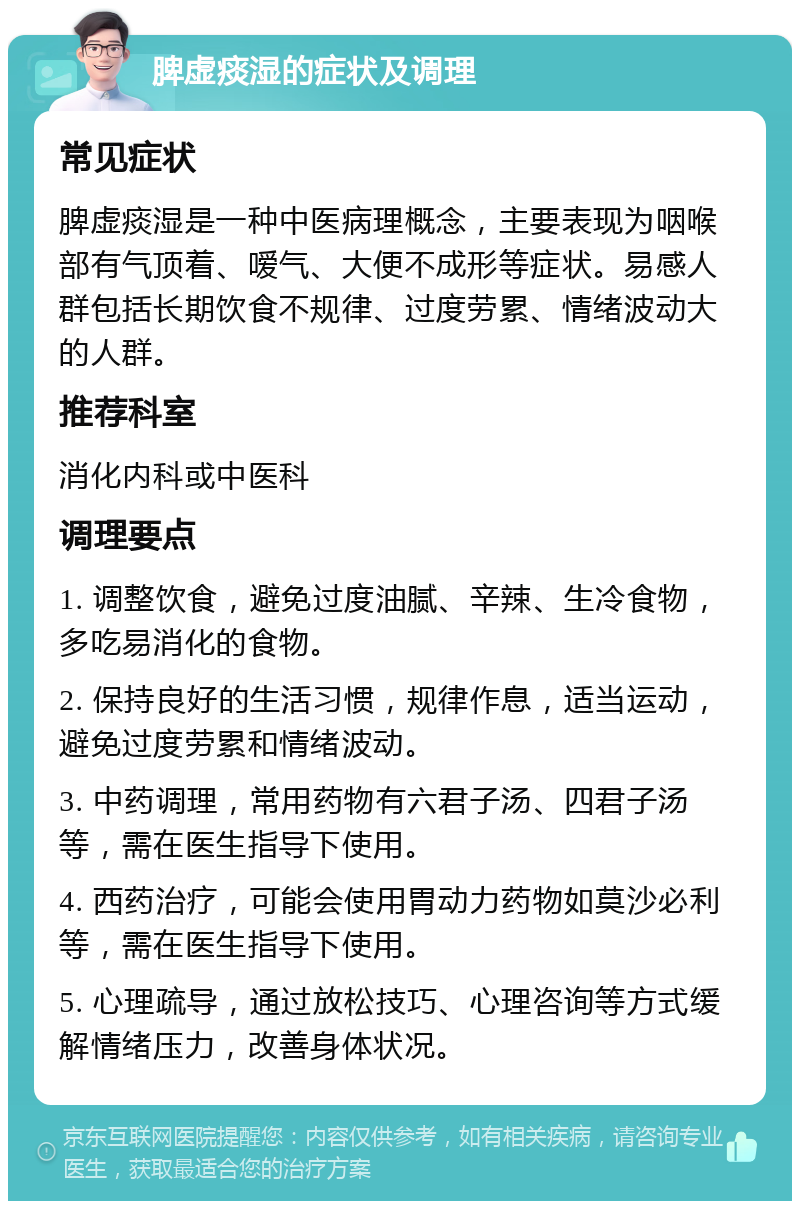 脾虚痰湿的症状及调理 常见症状 脾虚痰湿是一种中医病理概念，主要表现为咽喉部有气顶着、嗳气、大便不成形等症状。易感人群包括长期饮食不规律、过度劳累、情绪波动大的人群。 推荐科室 消化内科或中医科 调理要点 1. 调整饮食，避免过度油腻、辛辣、生冷食物，多吃易消化的食物。 2. 保持良好的生活习惯，规律作息，适当运动，避免过度劳累和情绪波动。 3. 中药调理，常用药物有六君子汤、四君子汤等，需在医生指导下使用。 4. 西药治疗，可能会使用胃动力药物如莫沙必利等，需在医生指导下使用。 5. 心理疏导，通过放松技巧、心理咨询等方式缓解情绪压力，改善身体状况。