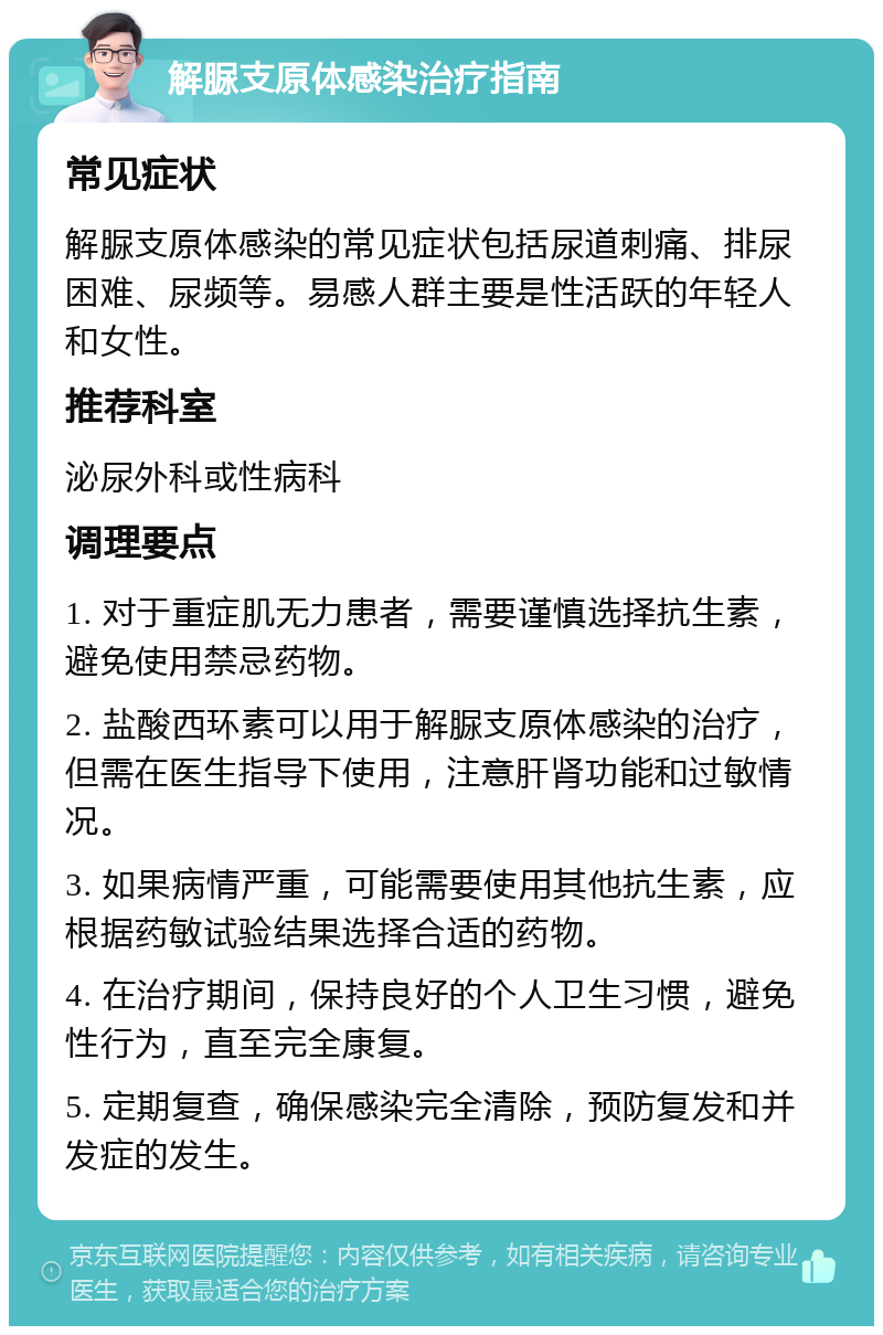 解脲支原体感染治疗指南 常见症状 解脲支原体感染的常见症状包括尿道刺痛、排尿困难、尿频等。易感人群主要是性活跃的年轻人和女性。 推荐科室 泌尿外科或性病科 调理要点 1. 对于重症肌无力患者，需要谨慎选择抗生素，避免使用禁忌药物。 2. 盐酸西环素可以用于解脲支原体感染的治疗，但需在医生指导下使用，注意肝肾功能和过敏情况。 3. 如果病情严重，可能需要使用其他抗生素，应根据药敏试验结果选择合适的药物。 4. 在治疗期间，保持良好的个人卫生习惯，避免性行为，直至完全康复。 5. 定期复查，确保感染完全清除，预防复发和并发症的发生。