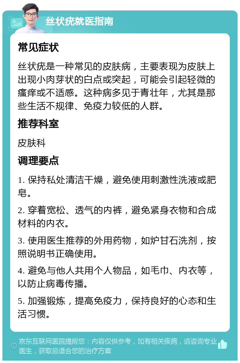 丝状疣就医指南 常见症状 丝状疣是一种常见的皮肤病，主要表现为皮肤上出现小肉芽状的白点或突起，可能会引起轻微的瘙痒或不适感。这种病多见于青壮年，尤其是那些生活不规律、免疫力较低的人群。 推荐科室 皮肤科 调理要点 1. 保持私处清洁干燥，避免使用刺激性洗液或肥皂。 2. 穿着宽松、透气的内裤，避免紧身衣物和合成材料的内衣。 3. 使用医生推荐的外用药物，如炉甘石洗剂，按照说明书正确使用。 4. 避免与他人共用个人物品，如毛巾、内衣等，以防止病毒传播。 5. 加强锻炼，提高免疫力，保持良好的心态和生活习惯。