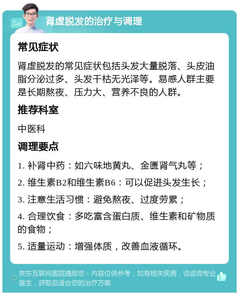 肾虚脱发的治疗与调理 常见症状 肾虚脱发的常见症状包括头发大量脱落、头皮油脂分泌过多、头发干枯无光泽等。易感人群主要是长期熬夜、压力大、营养不良的人群。 推荐科室 中医科 调理要点 1. 补肾中药：如六味地黄丸、金匮肾气丸等； 2. 维生素B2和维生素B6：可以促进头发生长； 3. 注意生活习惯：避免熬夜、过度劳累； 4. 合理饮食：多吃富含蛋白质、维生素和矿物质的食物； 5. 适量运动：增强体质，改善血液循环。