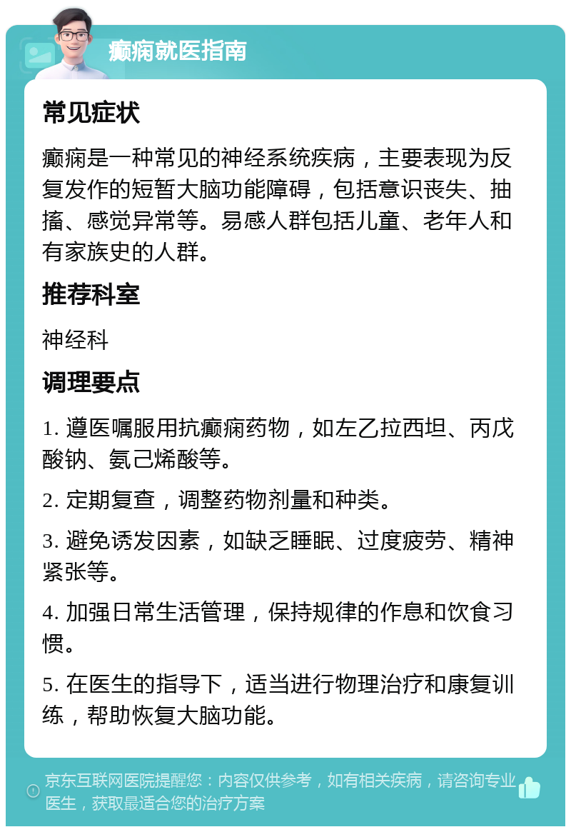 癫痫就医指南 常见症状 癫痫是一种常见的神经系统疾病，主要表现为反复发作的短暂大脑功能障碍，包括意识丧失、抽搐、感觉异常等。易感人群包括儿童、老年人和有家族史的人群。 推荐科室 神经科 调理要点 1. 遵医嘱服用抗癫痫药物，如左乙拉西坦、丙戊酸钠、氨己烯酸等。 2. 定期复查，调整药物剂量和种类。 3. 避免诱发因素，如缺乏睡眠、过度疲劳、精神紧张等。 4. 加强日常生活管理，保持规律的作息和饮食习惯。 5. 在医生的指导下，适当进行物理治疗和康复训练，帮助恢复大脑功能。