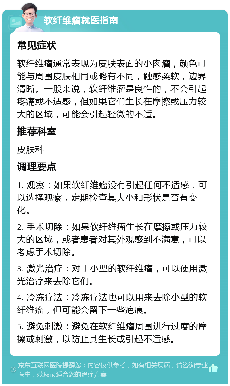 软纤维瘤就医指南 常见症状 软纤维瘤通常表现为皮肤表面的小肉瘤，颜色可能与周围皮肤相同或略有不同，触感柔软，边界清晰。一般来说，软纤维瘤是良性的，不会引起疼痛或不适感，但如果它们生长在摩擦或压力较大的区域，可能会引起轻微的不适。 推荐科室 皮肤科 调理要点 1. 观察：如果软纤维瘤没有引起任何不适感，可以选择观察，定期检查其大小和形状是否有变化。 2. 手术切除：如果软纤维瘤生长在摩擦或压力较大的区域，或者患者对其外观感到不满意，可以考虑手术切除。 3. 激光治疗：对于小型的软纤维瘤，可以使用激光治疗来去除它们。 4. 冷冻疗法：冷冻疗法也可以用来去除小型的软纤维瘤，但可能会留下一些疤痕。 5. 避免刺激：避免在软纤维瘤周围进行过度的摩擦或刺激，以防止其生长或引起不适感。