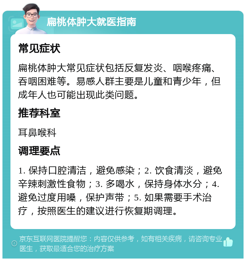 扁桃体肿大就医指南 常见症状 扁桃体肿大常见症状包括反复发炎、咽喉疼痛、吞咽困难等。易感人群主要是儿童和青少年，但成年人也可能出现此类问题。 推荐科室 耳鼻喉科 调理要点 1. 保持口腔清洁，避免感染；2. 饮食清淡，避免辛辣刺激性食物；3. 多喝水，保持身体水分；4. 避免过度用嗓，保护声带；5. 如果需要手术治疗，按照医生的建议进行恢复期调理。