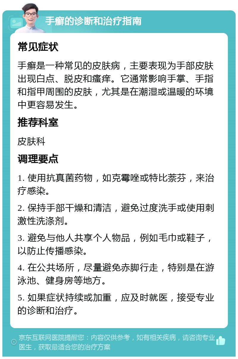 手癣的诊断和治疗指南 常见症状 手癣是一种常见的皮肤病，主要表现为手部皮肤出现白点、脱皮和瘙痒。它通常影响手掌、手指和指甲周围的皮肤，尤其是在潮湿或温暖的环境中更容易发生。 推荐科室 皮肤科 调理要点 1. 使用抗真菌药物，如克霉唑或特比萘芬，来治疗感染。 2. 保持手部干燥和清洁，避免过度洗手或使用刺激性洗涤剂。 3. 避免与他人共享个人物品，例如毛巾或鞋子，以防止传播感染。 4. 在公共场所，尽量避免赤脚行走，特别是在游泳池、健身房等地方。 5. 如果症状持续或加重，应及时就医，接受专业的诊断和治疗。