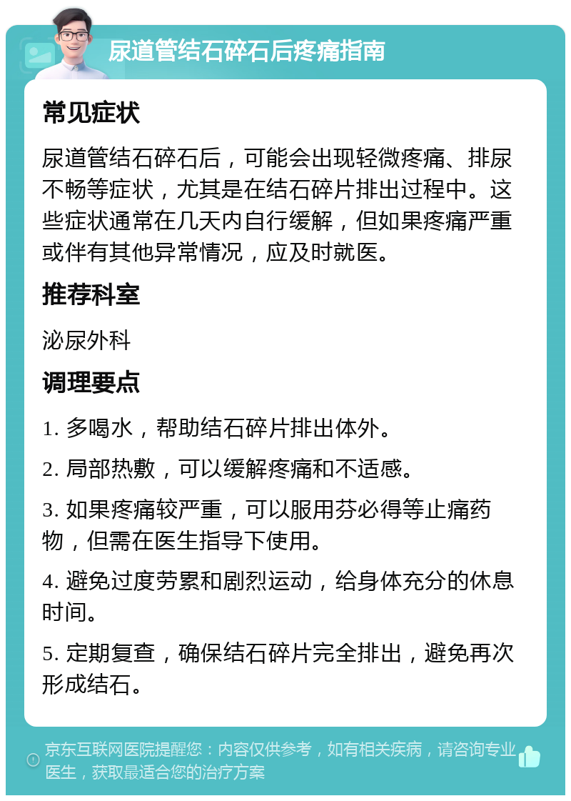 尿道管结石碎石后疼痛指南 常见症状 尿道管结石碎石后，可能会出现轻微疼痛、排尿不畅等症状，尤其是在结石碎片排出过程中。这些症状通常在几天内自行缓解，但如果疼痛严重或伴有其他异常情况，应及时就医。 推荐科室 泌尿外科 调理要点 1. 多喝水，帮助结石碎片排出体外。 2. 局部热敷，可以缓解疼痛和不适感。 3. 如果疼痛较严重，可以服用芬必得等止痛药物，但需在医生指导下使用。 4. 避免过度劳累和剧烈运动，给身体充分的休息时间。 5. 定期复查，确保结石碎片完全排出，避免再次形成结石。