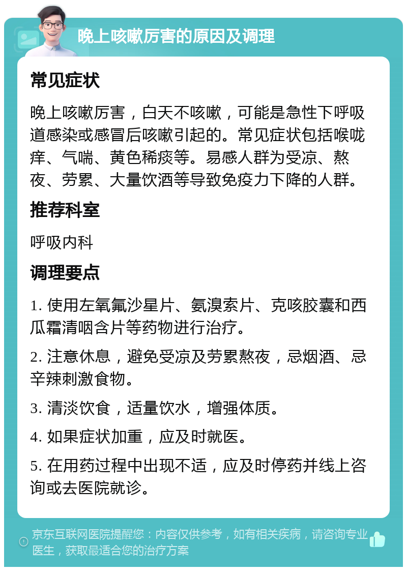 晚上咳嗽厉害的原因及调理 常见症状 晚上咳嗽厉害，白天不咳嗽，可能是急性下呼吸道感染或感冒后咳嗽引起的。常见症状包括喉咙痒、气喘、黄色稀痰等。易感人群为受凉、熬夜、劳累、大量饮酒等导致免疫力下降的人群。 推荐科室 呼吸内科 调理要点 1. 使用左氧氟沙星片、氨溴索片、克咳胶囊和西瓜霜清咽含片等药物进行治疗。 2. 注意休息，避免受凉及劳累熬夜，忌烟酒、忌辛辣刺激食物。 3. 清淡饮食，适量饮水，增强体质。 4. 如果症状加重，应及时就医。 5. 在用药过程中出现不适，应及时停药并线上咨询或去医院就诊。