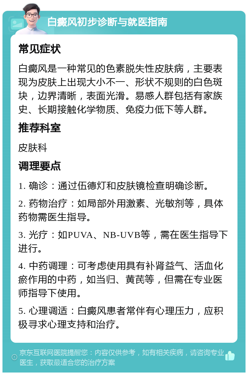 白癜风初步诊断与就医指南 常见症状 白癜风是一种常见的色素脱失性皮肤病，主要表现为皮肤上出现大小不一、形状不规则的白色斑块，边界清晰，表面光滑。易感人群包括有家族史、长期接触化学物质、免疫力低下等人群。 推荐科室 皮肤科 调理要点 1. 确诊：通过伍德灯和皮肤镜检查明确诊断。 2. 药物治疗：如局部外用激素、光敏剂等，具体药物需医生指导。 3. 光疗：如PUVA、NB-UVB等，需在医生指导下进行。 4. 中药调理：可考虑使用具有补肾益气、活血化瘀作用的中药，如当归、黄芪等，但需在专业医师指导下使用。 5. 心理调适：白癜风患者常伴有心理压力，应积极寻求心理支持和治疗。