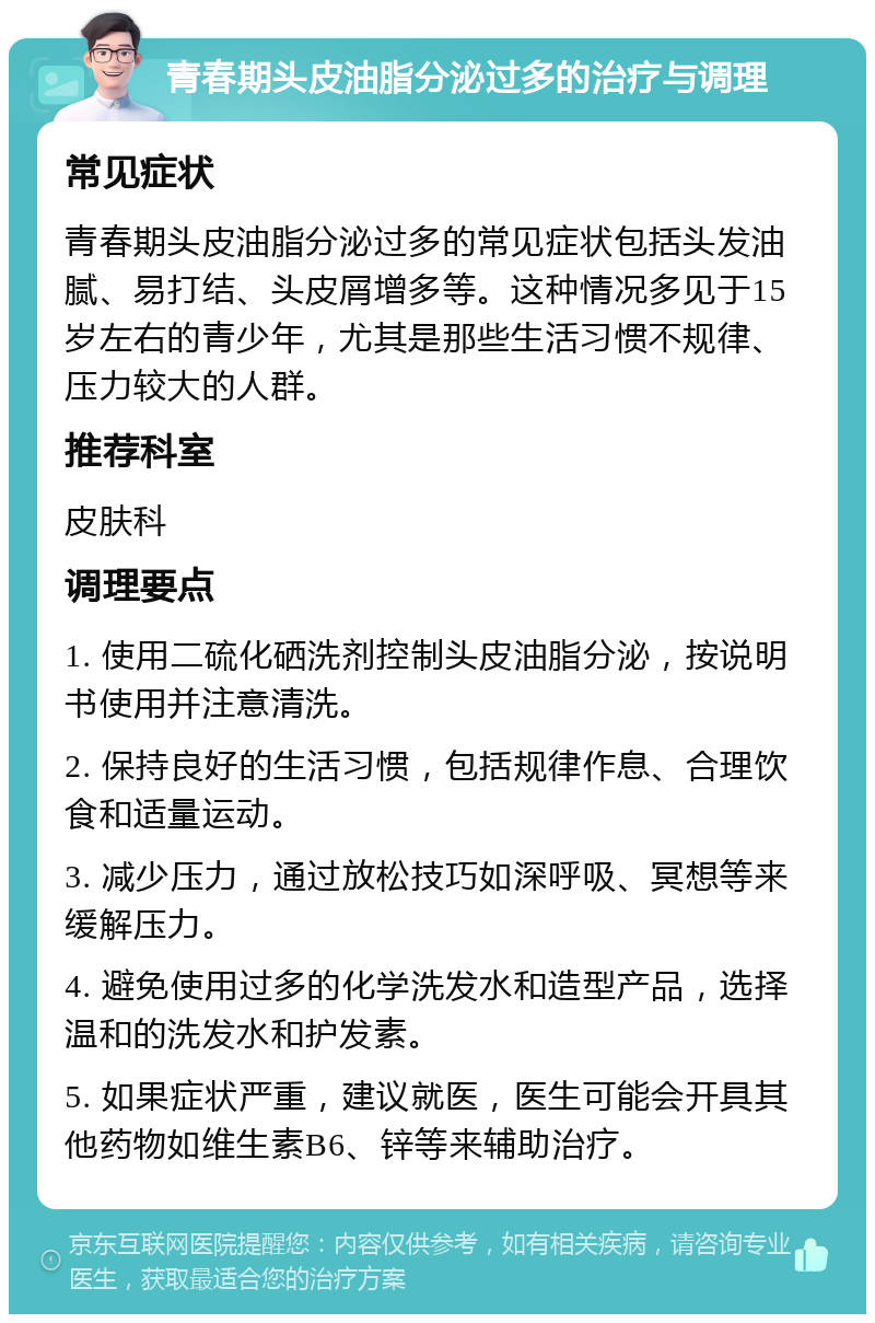 青春期头皮油脂分泌过多的治疗与调理 常见症状 青春期头皮油脂分泌过多的常见症状包括头发油腻、易打结、头皮屑增多等。这种情况多见于15岁左右的青少年，尤其是那些生活习惯不规律、压力较大的人群。 推荐科室 皮肤科 调理要点 1. 使用二硫化硒洗剂控制头皮油脂分泌，按说明书使用并注意清洗。 2. 保持良好的生活习惯，包括规律作息、合理饮食和适量运动。 3. 减少压力，通过放松技巧如深呼吸、冥想等来缓解压力。 4. 避免使用过多的化学洗发水和造型产品，选择温和的洗发水和护发素。 5. 如果症状严重，建议就医，医生可能会开具其他药物如维生素B6、锌等来辅助治疗。