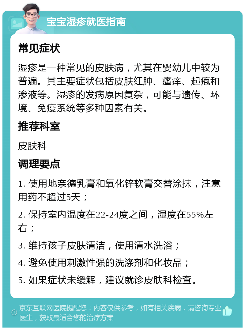 宝宝湿疹就医指南 常见症状 湿疹是一种常见的皮肤病，尤其在婴幼儿中较为普遍。其主要症状包括皮肤红肿、瘙痒、起疱和渗液等。湿疹的发病原因复杂，可能与遗传、环境、免疫系统等多种因素有关。 推荐科室 皮肤科 调理要点 1. 使用地奈德乳膏和氧化锌软膏交替涂抹，注意用药不超过5天； 2. 保持室内温度在22-24度之间，湿度在55%左右； 3. 维持孩子皮肤清洁，使用清水洗浴； 4. 避免使用刺激性强的洗涤剂和化妆品； 5. 如果症状未缓解，建议就诊皮肤科检查。