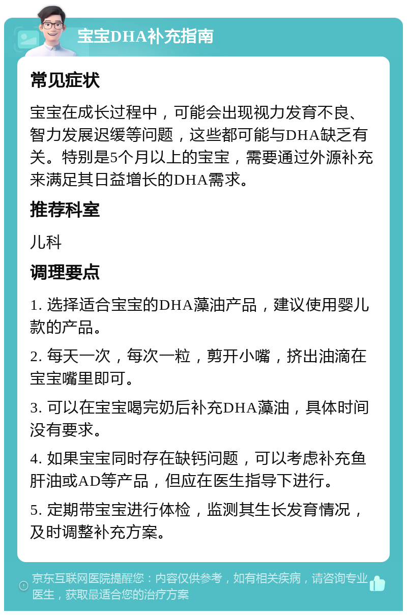 宝宝DHA补充指南 常见症状 宝宝在成长过程中，可能会出现视力发育不良、智力发展迟缓等问题，这些都可能与DHA缺乏有关。特别是5个月以上的宝宝，需要通过外源补充来满足其日益增长的DHA需求。 推荐科室 儿科 调理要点 1. 选择适合宝宝的DHA藻油产品，建议使用婴儿款的产品。 2. 每天一次，每次一粒，剪开小嘴，挤出油滴在宝宝嘴里即可。 3. 可以在宝宝喝完奶后补充DHA藻油，具体时间没有要求。 4. 如果宝宝同时存在缺钙问题，可以考虑补充鱼肝油或AD等产品，但应在医生指导下进行。 5. 定期带宝宝进行体检，监测其生长发育情况，及时调整补充方案。