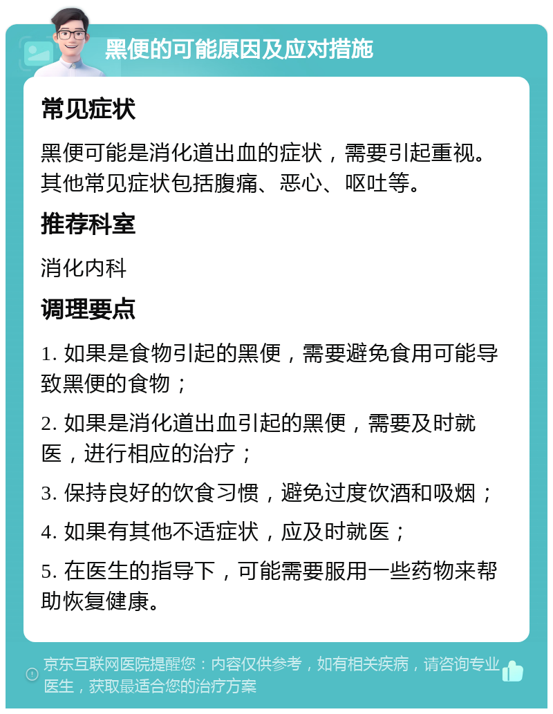 黑便的可能原因及应对措施 常见症状 黑便可能是消化道出血的症状，需要引起重视。其他常见症状包括腹痛、恶心、呕吐等。 推荐科室 消化内科 调理要点 1. 如果是食物引起的黑便，需要避免食用可能导致黑便的食物； 2. 如果是消化道出血引起的黑便，需要及时就医，进行相应的治疗； 3. 保持良好的饮食习惯，避免过度饮酒和吸烟； 4. 如果有其他不适症状，应及时就医； 5. 在医生的指导下，可能需要服用一些药物来帮助恢复健康。