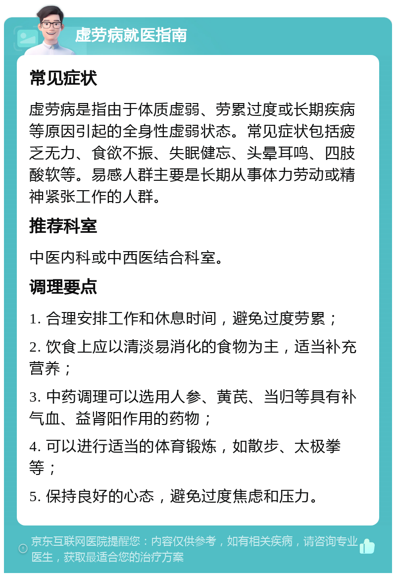 虚劳病就医指南 常见症状 虚劳病是指由于体质虚弱、劳累过度或长期疾病等原因引起的全身性虚弱状态。常见症状包括疲乏无力、食欲不振、失眠健忘、头晕耳鸣、四肢酸软等。易感人群主要是长期从事体力劳动或精神紧张工作的人群。 推荐科室 中医内科或中西医结合科室。 调理要点 1. 合理安排工作和休息时间，避免过度劳累； 2. 饮食上应以清淡易消化的食物为主，适当补充营养； 3. 中药调理可以选用人参、黄芪、当归等具有补气血、益肾阳作用的药物； 4. 可以进行适当的体育锻炼，如散步、太极拳等； 5. 保持良好的心态，避免过度焦虑和压力。