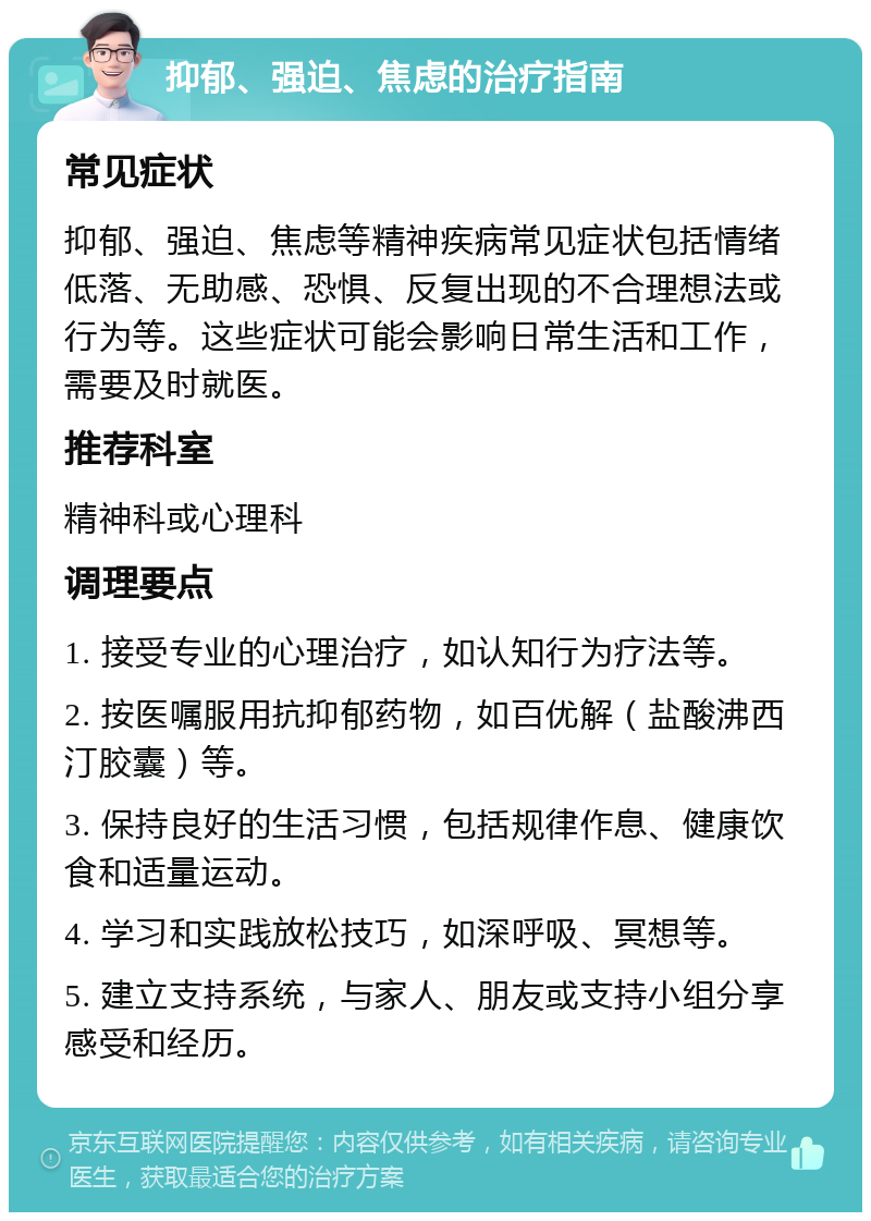 抑郁、强迫、焦虑的治疗指南 常见症状 抑郁、强迫、焦虑等精神疾病常见症状包括情绪低落、无助感、恐惧、反复出现的不合理想法或行为等。这些症状可能会影响日常生活和工作，需要及时就医。 推荐科室 精神科或心理科 调理要点 1. 接受专业的心理治疗，如认知行为疗法等。 2. 按医嘱服用抗抑郁药物，如百优解（盐酸沸西汀胶囊）等。 3. 保持良好的生活习惯，包括规律作息、健康饮食和适量运动。 4. 学习和实践放松技巧，如深呼吸、冥想等。 5. 建立支持系统，与家人、朋友或支持小组分享感受和经历。