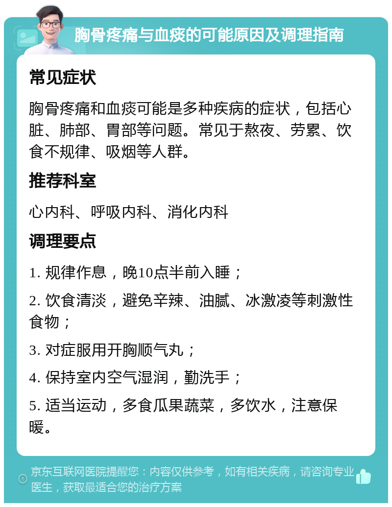 胸骨疼痛与血痰的可能原因及调理指南 常见症状 胸骨疼痛和血痰可能是多种疾病的症状，包括心脏、肺部、胃部等问题。常见于熬夜、劳累、饮食不规律、吸烟等人群。 推荐科室 心内科、呼吸内科、消化内科 调理要点 1. 规律作息，晚10点半前入睡； 2. 饮食清淡，避免辛辣、油腻、冰激凌等刺激性食物； 3. 对症服用开胸顺气丸； 4. 保持室内空气湿润，勤洗手； 5. 适当运动，多食瓜果蔬菜，多饮水，注意保暖。