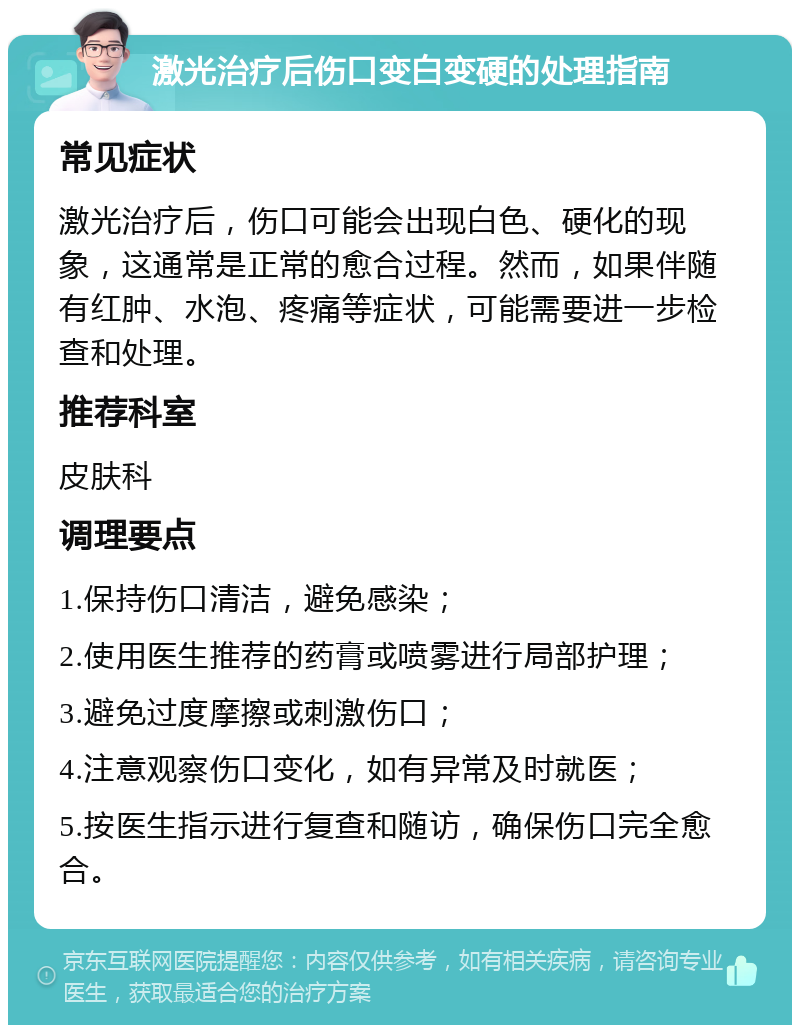 激光治疗后伤口变白变硬的处理指南 常见症状 激光治疗后，伤口可能会出现白色、硬化的现象，这通常是正常的愈合过程。然而，如果伴随有红肿、水泡、疼痛等症状，可能需要进一步检查和处理。 推荐科室 皮肤科 调理要点 1.保持伤口清洁，避免感染； 2.使用医生推荐的药膏或喷雾进行局部护理； 3.避免过度摩擦或刺激伤口； 4.注意观察伤口变化，如有异常及时就医； 5.按医生指示进行复查和随访，确保伤口完全愈合。