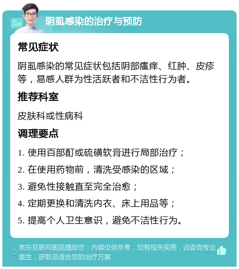 阴虱感染的治疗与预防 常见症状 阴虱感染的常见症状包括阴部瘙痒、红肿、皮疹等，易感人群为性活跃者和不洁性行为者。 推荐科室 皮肤科或性病科 调理要点 1. 使用百部酊或硫磺软膏进行局部治疗； 2. 在使用药物前，清洗受感染的区域； 3. 避免性接触直至完全治愈； 4. 定期更换和清洗内衣、床上用品等； 5. 提高个人卫生意识，避免不洁性行为。