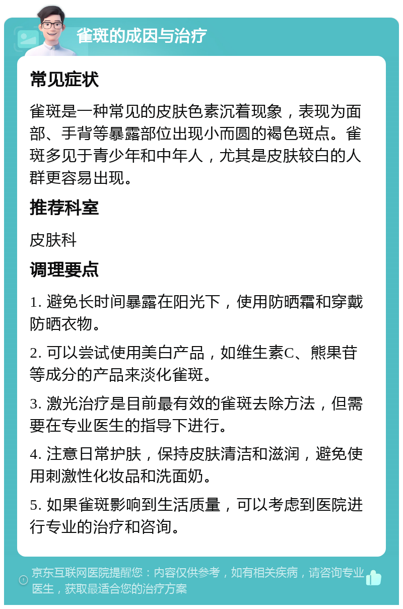 雀斑的成因与治疗 常见症状 雀斑是一种常见的皮肤色素沉着现象，表现为面部、手背等暴露部位出现小而圆的褐色斑点。雀斑多见于青少年和中年人，尤其是皮肤较白的人群更容易出现。 推荐科室 皮肤科 调理要点 1. 避免长时间暴露在阳光下，使用防晒霜和穿戴防晒衣物。 2. 可以尝试使用美白产品，如维生素C、熊果苷等成分的产品来淡化雀斑。 3. 激光治疗是目前最有效的雀斑去除方法，但需要在专业医生的指导下进行。 4. 注意日常护肤，保持皮肤清洁和滋润，避免使用刺激性化妆品和洗面奶。 5. 如果雀斑影响到生活质量，可以考虑到医院进行专业的治疗和咨询。