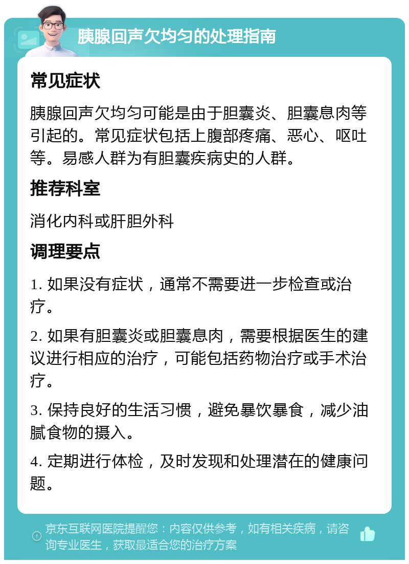 胰腺回声欠均匀的处理指南 常见症状 胰腺回声欠均匀可能是由于胆囊炎、胆囊息肉等引起的。常见症状包括上腹部疼痛、恶心、呕吐等。易感人群为有胆囊疾病史的人群。 推荐科室 消化内科或肝胆外科 调理要点 1. 如果没有症状，通常不需要进一步检查或治疗。 2. 如果有胆囊炎或胆囊息肉，需要根据医生的建议进行相应的治疗，可能包括药物治疗或手术治疗。 3. 保持良好的生活习惯，避免暴饮暴食，减少油腻食物的摄入。 4. 定期进行体检，及时发现和处理潜在的健康问题。