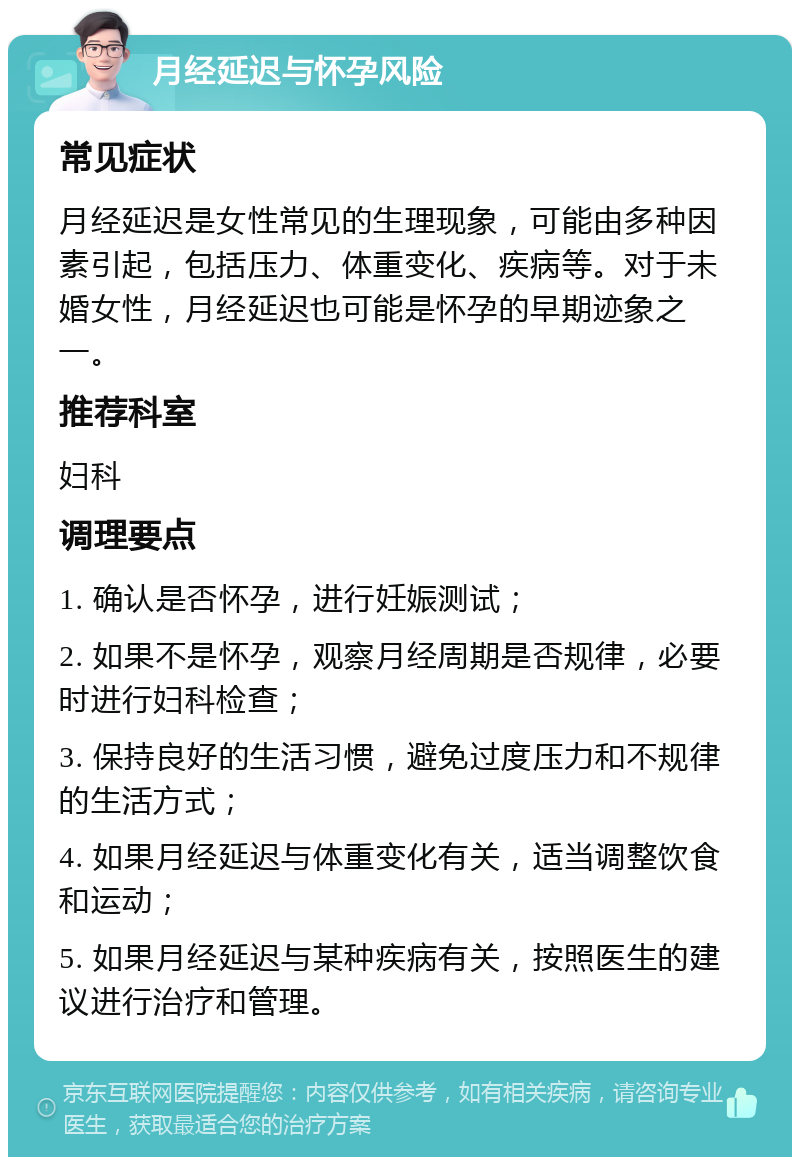 月经延迟与怀孕风险 常见症状 月经延迟是女性常见的生理现象，可能由多种因素引起，包括压力、体重变化、疾病等。对于未婚女性，月经延迟也可能是怀孕的早期迹象之一。 推荐科室 妇科 调理要点 1. 确认是否怀孕，进行妊娠测试； 2. 如果不是怀孕，观察月经周期是否规律，必要时进行妇科检查； 3. 保持良好的生活习惯，避免过度压力和不规律的生活方式； 4. 如果月经延迟与体重变化有关，适当调整饮食和运动； 5. 如果月经延迟与某种疾病有关，按照医生的建议进行治疗和管理。