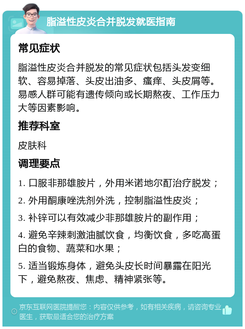 脂溢性皮炎合并脱发就医指南 常见症状 脂溢性皮炎合并脱发的常见症状包括头发变细软、容易掉落、头皮出油多、瘙痒、头皮屑等。易感人群可能有遗传倾向或长期熬夜、工作压力大等因素影响。 推荐科室 皮肤科 调理要点 1. 口服非那雄胺片，外用米诺地尔酊治疗脱发； 2. 外用酮康唑洗剂外洗，控制脂溢性皮炎； 3. 补锌可以有效减少非那雄胺片的副作用； 4. 避免辛辣刺激油腻饮食，均衡饮食，多吃高蛋白的食物、蔬菜和水果； 5. 适当锻炼身体，避免头皮长时间暴露在阳光下，避免熬夜、焦虑、精神紧张等。