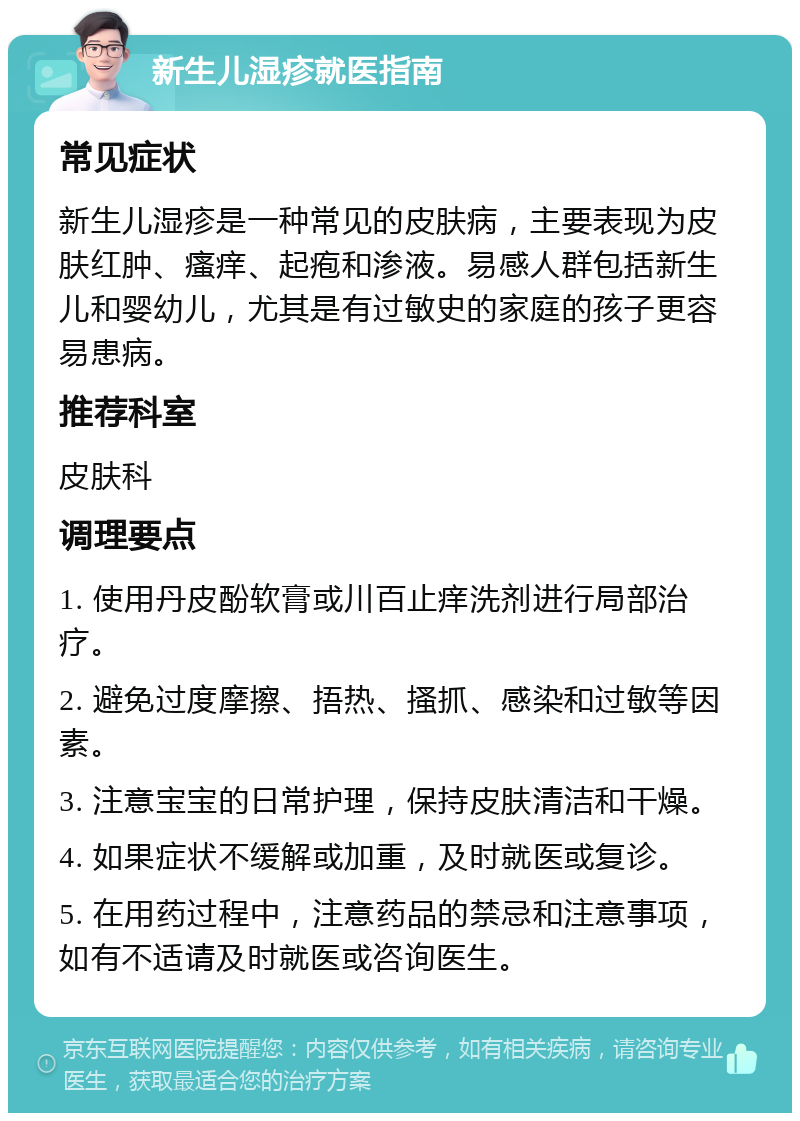 新生儿湿疹就医指南 常见症状 新生儿湿疹是一种常见的皮肤病，主要表现为皮肤红肿、瘙痒、起疱和渗液。易感人群包括新生儿和婴幼儿，尤其是有过敏史的家庭的孩子更容易患病。 推荐科室 皮肤科 调理要点 1. 使用丹皮酚软膏或川百止痒洗剂进行局部治疗。 2. 避免过度摩擦、捂热、搔抓、感染和过敏等因素。 3. 注意宝宝的日常护理，保持皮肤清洁和干燥。 4. 如果症状不缓解或加重，及时就医或复诊。 5. 在用药过程中，注意药品的禁忌和注意事项，如有不适请及时就医或咨询医生。