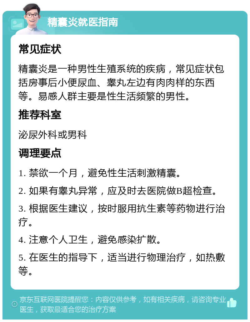 精囊炎就医指南 常见症状 精囊炎是一种男性生殖系统的疾病，常见症状包括房事后小便尿血、睾丸左边有肉肉样的东西等。易感人群主要是性生活频繁的男性。 推荐科室 泌尿外科或男科 调理要点 1. 禁欲一个月，避免性生活刺激精囊。 2. 如果有睾丸异常，应及时去医院做B超检查。 3. 根据医生建议，按时服用抗生素等药物进行治疗。 4. 注意个人卫生，避免感染扩散。 5. 在医生的指导下，适当进行物理治疗，如热敷等。