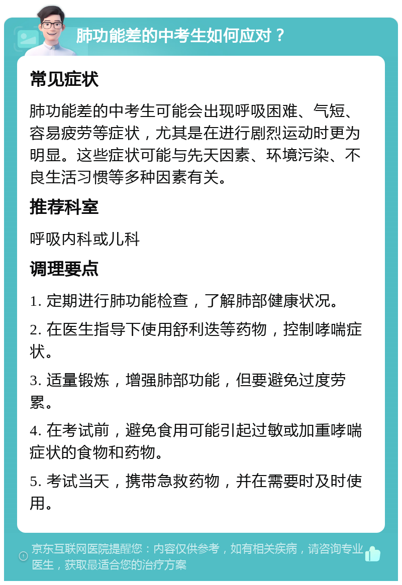 肺功能差的中考生如何应对？ 常见症状 肺功能差的中考生可能会出现呼吸困难、气短、容易疲劳等症状，尤其是在进行剧烈运动时更为明显。这些症状可能与先天因素、环境污染、不良生活习惯等多种因素有关。 推荐科室 呼吸内科或儿科 调理要点 1. 定期进行肺功能检查，了解肺部健康状况。 2. 在医生指导下使用舒利迭等药物，控制哮喘症状。 3. 适量锻炼，增强肺部功能，但要避免过度劳累。 4. 在考试前，避免食用可能引起过敏或加重哮喘症状的食物和药物。 5. 考试当天，携带急救药物，并在需要时及时使用。