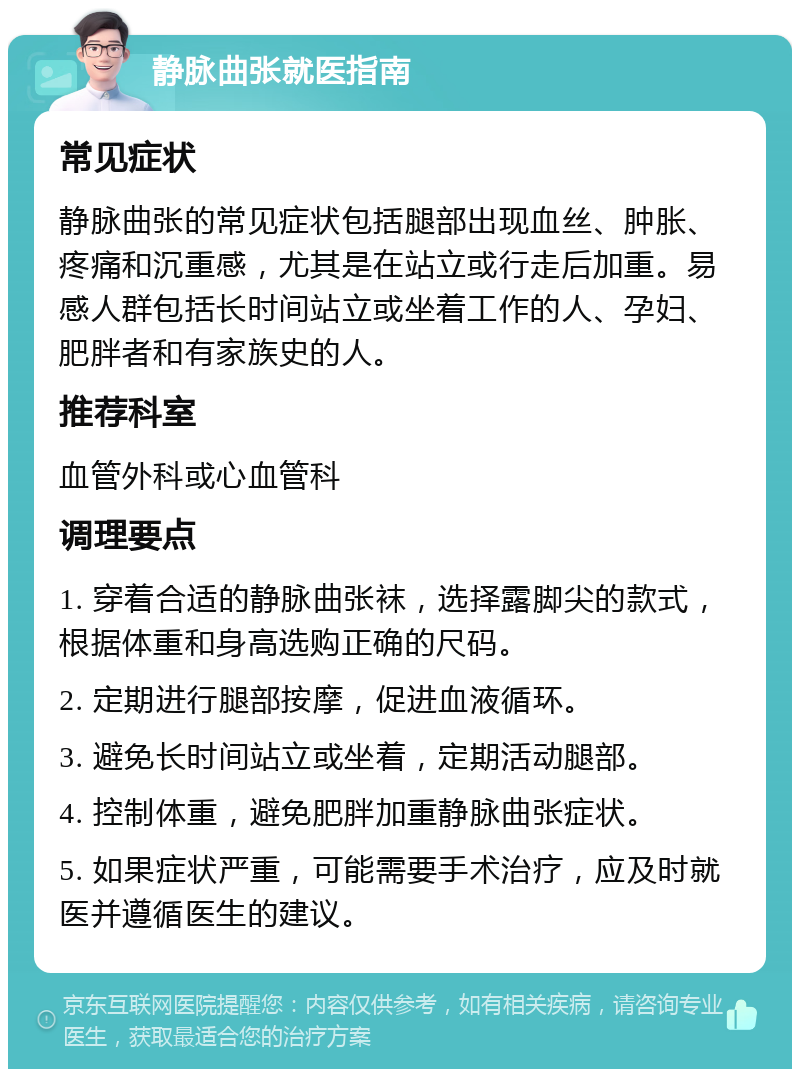 静脉曲张就医指南 常见症状 静脉曲张的常见症状包括腿部出现血丝、肿胀、疼痛和沉重感，尤其是在站立或行走后加重。易感人群包括长时间站立或坐着工作的人、孕妇、肥胖者和有家族史的人。 推荐科室 血管外科或心血管科 调理要点 1. 穿着合适的静脉曲张袜，选择露脚尖的款式，根据体重和身高选购正确的尺码。 2. 定期进行腿部按摩，促进血液循环。 3. 避免长时间站立或坐着，定期活动腿部。 4. 控制体重，避免肥胖加重静脉曲张症状。 5. 如果症状严重，可能需要手术治疗，应及时就医并遵循医生的建议。