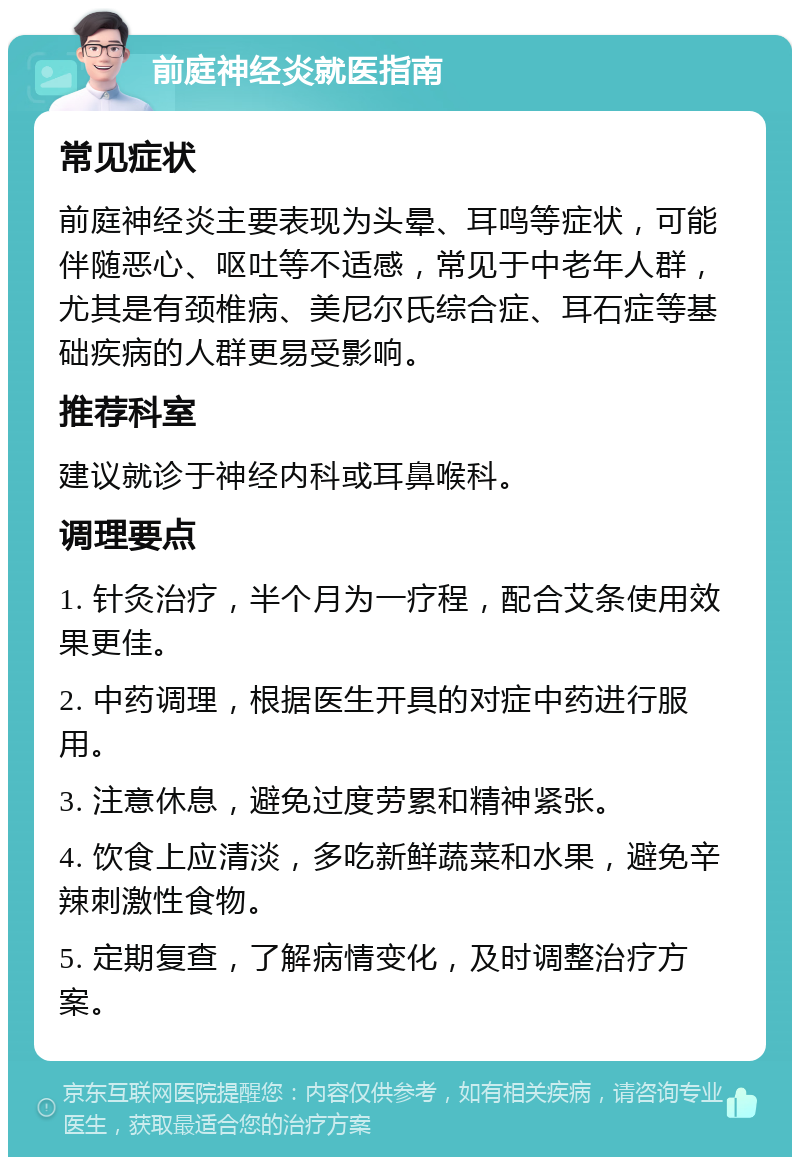 前庭神经炎就医指南 常见症状 前庭神经炎主要表现为头晕、耳鸣等症状，可能伴随恶心、呕吐等不适感，常见于中老年人群，尤其是有颈椎病、美尼尔氏综合症、耳石症等基础疾病的人群更易受影响。 推荐科室 建议就诊于神经内科或耳鼻喉科。 调理要点 1. 针灸治疗，半个月为一疗程，配合艾条使用效果更佳。 2. 中药调理，根据医生开具的对症中药进行服用。 3. 注意休息，避免过度劳累和精神紧张。 4. 饮食上应清淡，多吃新鲜蔬菜和水果，避免辛辣刺激性食物。 5. 定期复查，了解病情变化，及时调整治疗方案。