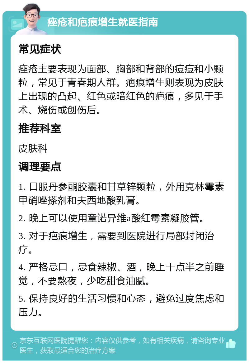 痤疮和疤痕增生就医指南 常见症状 痤疮主要表现为面部、胸部和背部的痘痘和小颗粒，常见于青春期人群。疤痕增生则表现为皮肤上出现的凸起、红色或暗红色的疤痕，多见于手术、烧伤或创伤后。 推荐科室 皮肤科 调理要点 1. 口服丹参酮胶囊和甘草锌颗粒，外用克林霉素甲硝唑搽剂和夫西地酸乳膏。 2. 晚上可以使用童诺异维a酸红霉素凝胶管。 3. 对于疤痕增生，需要到医院进行局部封闭治疗。 4. 严格忌口，忌食辣椒、酒，晚上十点半之前睡觉，不要熬夜，少吃甜食油腻。 5. 保持良好的生活习惯和心态，避免过度焦虑和压力。