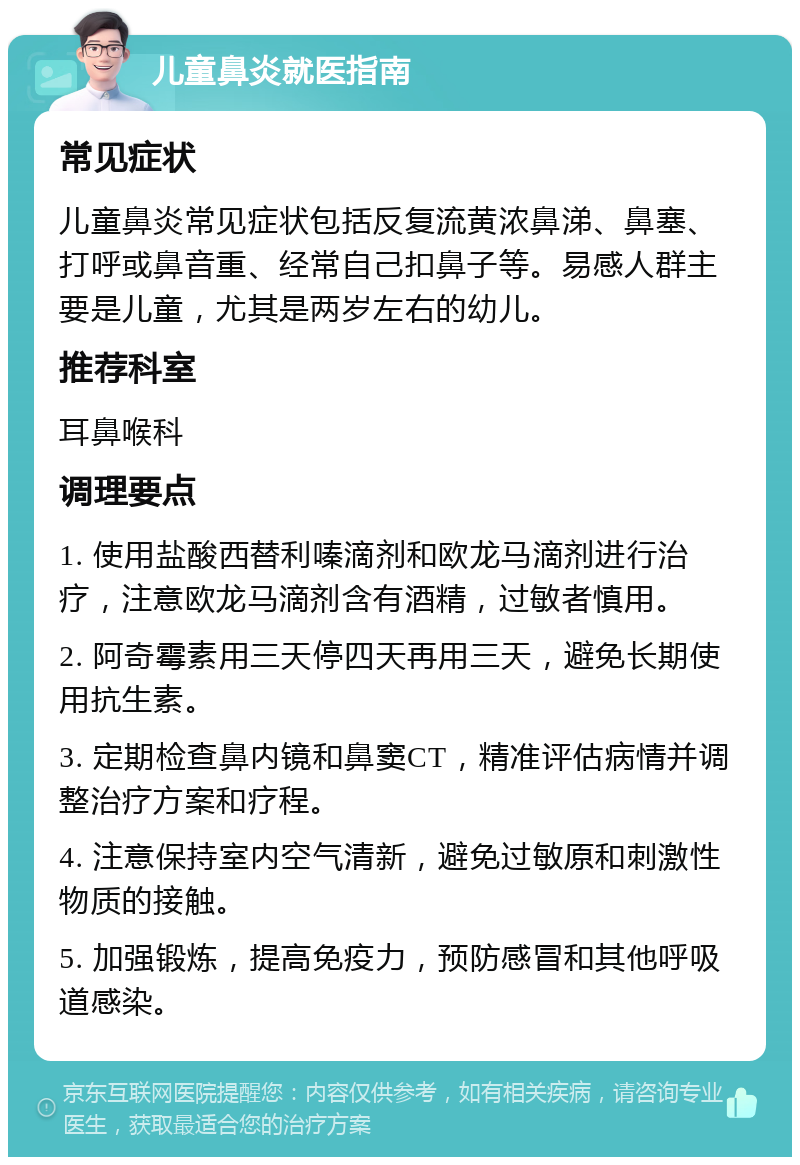 儿童鼻炎就医指南 常见症状 儿童鼻炎常见症状包括反复流黄浓鼻涕、鼻塞、打呼或鼻音重、经常自己扣鼻子等。易感人群主要是儿童，尤其是两岁左右的幼儿。 推荐科室 耳鼻喉科 调理要点 1. 使用盐酸西替利嗪滴剂和欧龙马滴剂进行治疗，注意欧龙马滴剂含有酒精，过敏者慎用。 2. 阿奇霉素用三天停四天再用三天，避免长期使用抗生素。 3. 定期检查鼻内镜和鼻窦CT，精准评估病情并调整治疗方案和疗程。 4. 注意保持室内空气清新，避免过敏原和刺激性物质的接触。 5. 加强锻炼，提高免疫力，预防感冒和其他呼吸道感染。