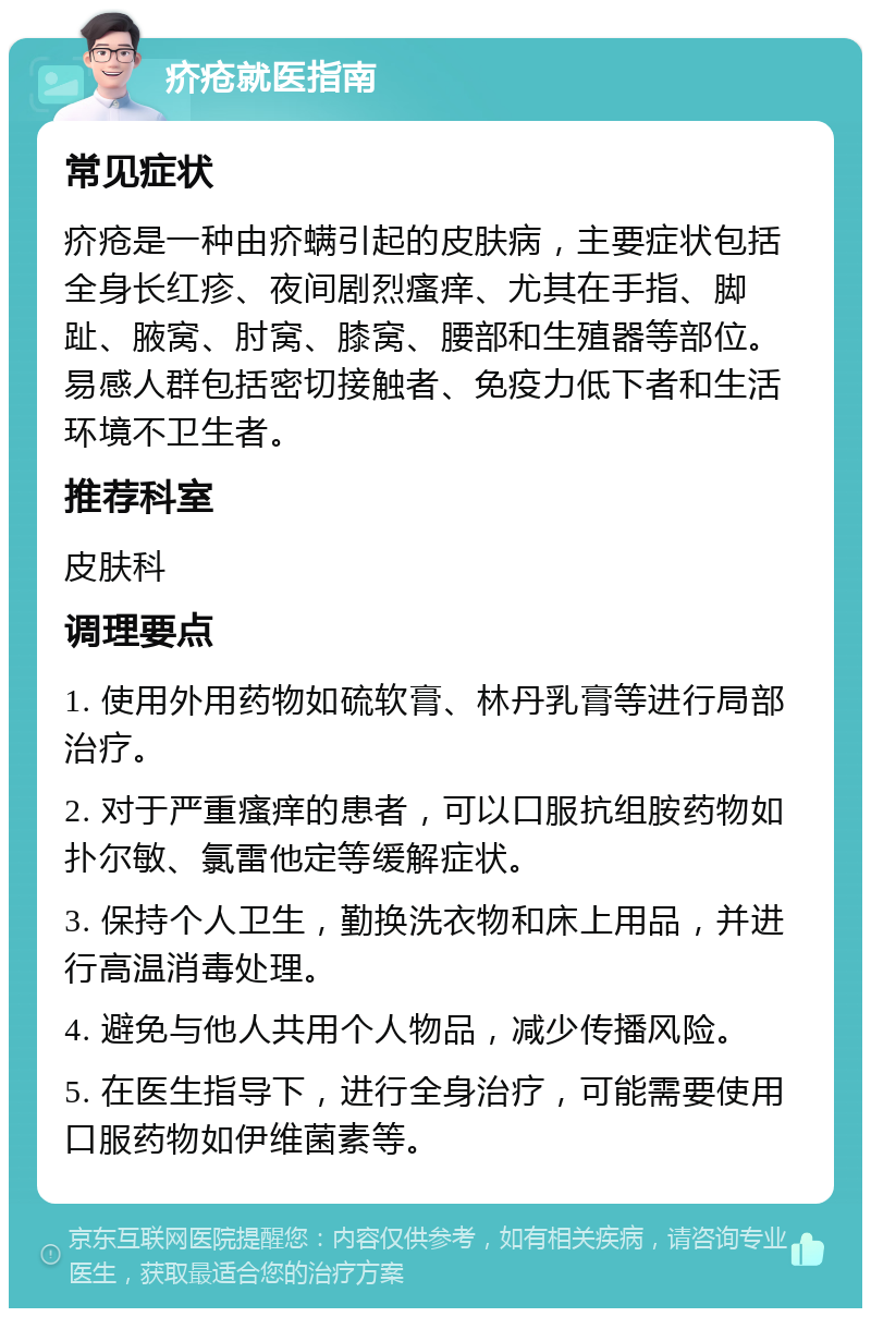 疥疮就医指南 常见症状 疥疮是一种由疥螨引起的皮肤病，主要症状包括全身长红疹、夜间剧烈瘙痒、尤其在手指、脚趾、腋窝、肘窝、膝窝、腰部和生殖器等部位。易感人群包括密切接触者、免疫力低下者和生活环境不卫生者。 推荐科室 皮肤科 调理要点 1. 使用外用药物如硫软膏、林丹乳膏等进行局部治疗。 2. 对于严重瘙痒的患者，可以口服抗组胺药物如扑尔敏、氯雷他定等缓解症状。 3. 保持个人卫生，勤换洗衣物和床上用品，并进行高温消毒处理。 4. 避免与他人共用个人物品，减少传播风险。 5. 在医生指导下，进行全身治疗，可能需要使用口服药物如伊维菌素等。