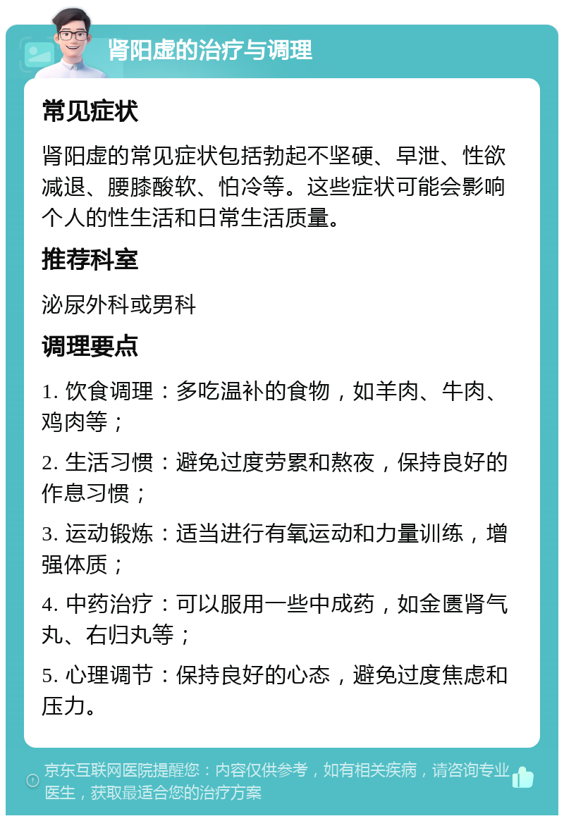 肾阳虚的治疗与调理 常见症状 肾阳虚的常见症状包括勃起不坚硬、早泄、性欲减退、腰膝酸软、怕冷等。这些症状可能会影响个人的性生活和日常生活质量。 推荐科室 泌尿外科或男科 调理要点 1. 饮食调理：多吃温补的食物，如羊肉、牛肉、鸡肉等； 2. 生活习惯：避免过度劳累和熬夜，保持良好的作息习惯； 3. 运动锻炼：适当进行有氧运动和力量训练，增强体质； 4. 中药治疗：可以服用一些中成药，如金匮肾气丸、右归丸等； 5. 心理调节：保持良好的心态，避免过度焦虑和压力。