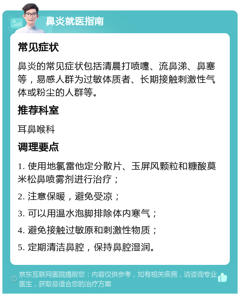 鼻炎就医指南 常见症状 鼻炎的常见症状包括清晨打喷嚏、流鼻涕、鼻塞等，易感人群为过敏体质者、长期接触刺激性气体或粉尘的人群等。 推荐科室 耳鼻喉科 调理要点 1. 使用地氯雷他定分散片、玉屏风颗粒和糠酸莫米松鼻喷雾剂进行治疗； 2. 注意保暖，避免受凉； 3. 可以用温水泡脚排除体内寒气； 4. 避免接触过敏原和刺激性物质； 5. 定期清洁鼻腔，保持鼻腔湿润。