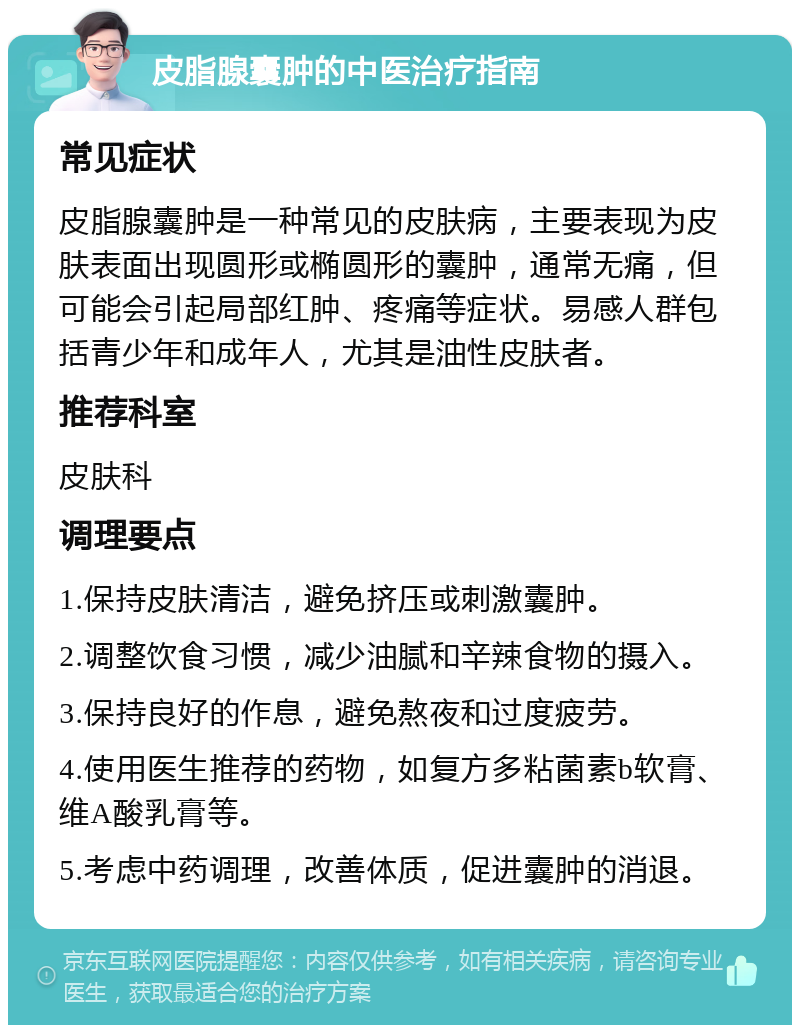 皮脂腺囊肿的中医治疗指南 常见症状 皮脂腺囊肿是一种常见的皮肤病，主要表现为皮肤表面出现圆形或椭圆形的囊肿，通常无痛，但可能会引起局部红肿、疼痛等症状。易感人群包括青少年和成年人，尤其是油性皮肤者。 推荐科室 皮肤科 调理要点 1.保持皮肤清洁，避免挤压或刺激囊肿。 2.调整饮食习惯，减少油腻和辛辣食物的摄入。 3.保持良好的作息，避免熬夜和过度疲劳。 4.使用医生推荐的药物，如复方多粘菌素b软膏、维A酸乳膏等。 5.考虑中药调理，改善体质，促进囊肿的消退。