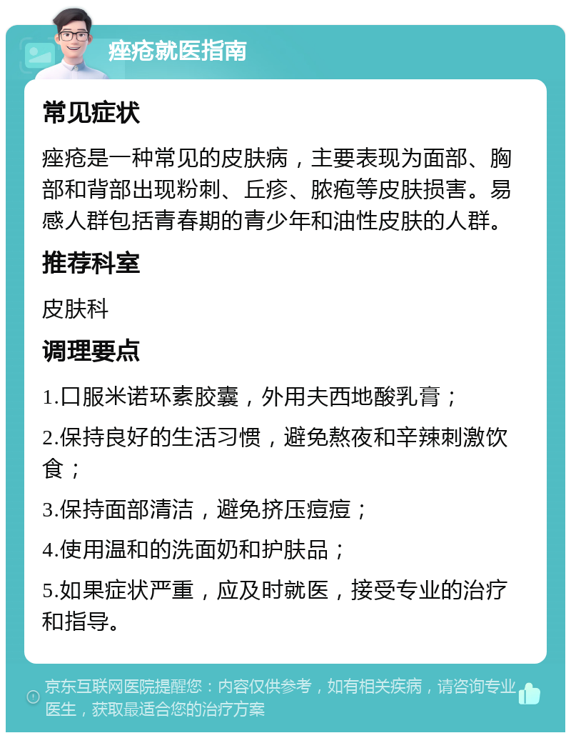 痤疮就医指南 常见症状 痤疮是一种常见的皮肤病，主要表现为面部、胸部和背部出现粉刺、丘疹、脓疱等皮肤损害。易感人群包括青春期的青少年和油性皮肤的人群。 推荐科室 皮肤科 调理要点 1.口服米诺环素胶囊，外用夫西地酸乳膏； 2.保持良好的生活习惯，避免熬夜和辛辣刺激饮食； 3.保持面部清洁，避免挤压痘痘； 4.使用温和的洗面奶和护肤品； 5.如果症状严重，应及时就医，接受专业的治疗和指导。