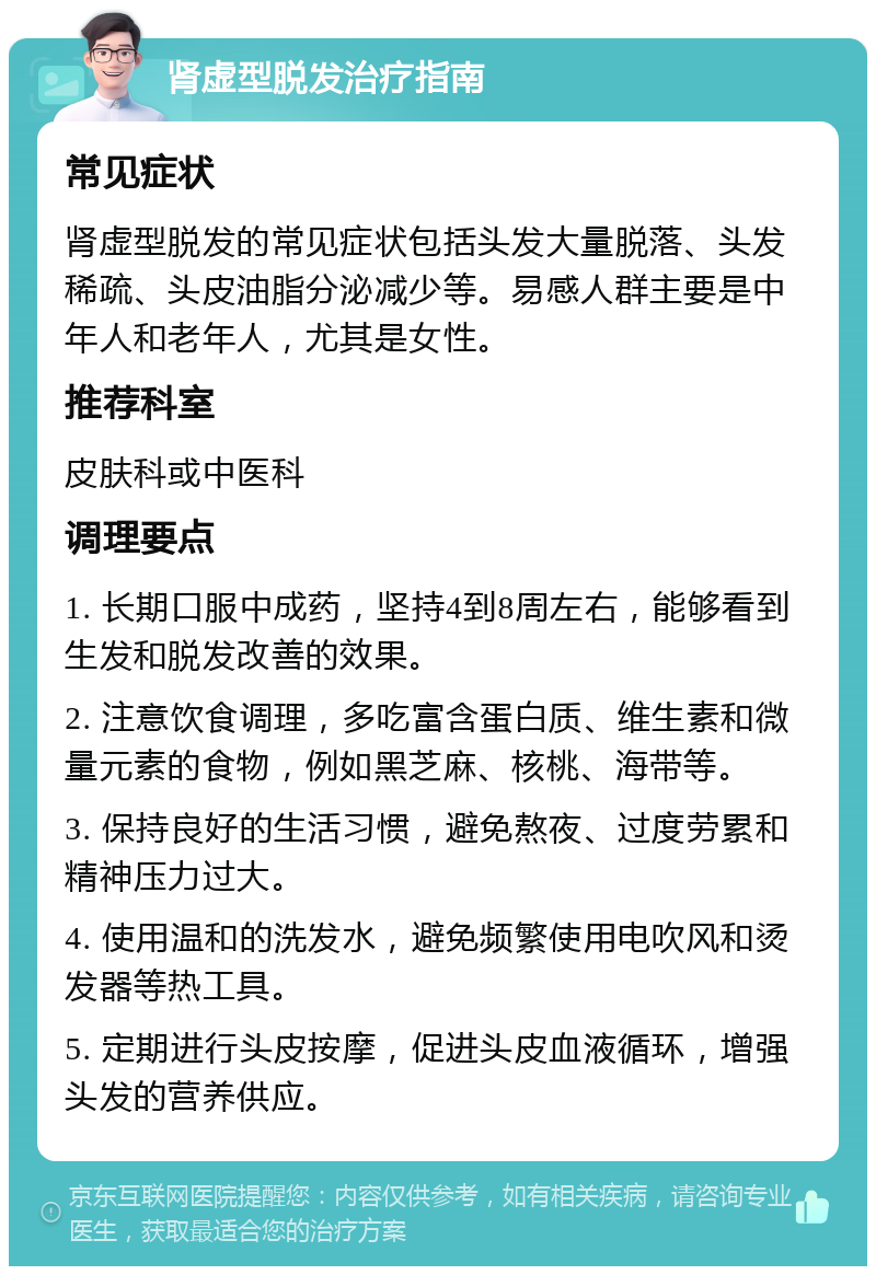 肾虚型脱发治疗指南 常见症状 肾虚型脱发的常见症状包括头发大量脱落、头发稀疏、头皮油脂分泌减少等。易感人群主要是中年人和老年人，尤其是女性。 推荐科室 皮肤科或中医科 调理要点 1. 长期口服中成药，坚持4到8周左右，能够看到生发和脱发改善的效果。 2. 注意饮食调理，多吃富含蛋白质、维生素和微量元素的食物，例如黑芝麻、核桃、海带等。 3. 保持良好的生活习惯，避免熬夜、过度劳累和精神压力过大。 4. 使用温和的洗发水，避免频繁使用电吹风和烫发器等热工具。 5. 定期进行头皮按摩，促进头皮血液循环，增强头发的营养供应。