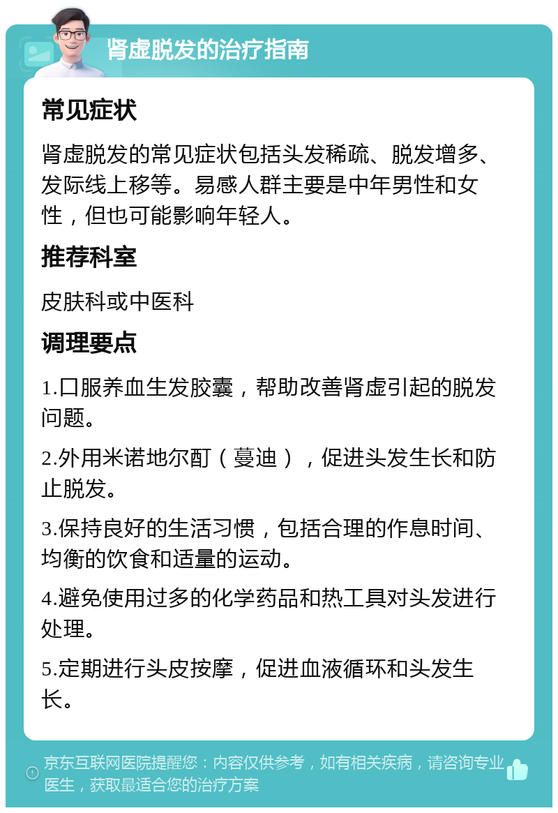 肾虚脱发的治疗指南 常见症状 肾虚脱发的常见症状包括头发稀疏、脱发增多、发际线上移等。易感人群主要是中年男性和女性，但也可能影响年轻人。 推荐科室 皮肤科或中医科 调理要点 1.口服养血生发胶囊，帮助改善肾虚引起的脱发问题。 2.外用米诺地尔酊（蔓迪），促进头发生长和防止脱发。 3.保持良好的生活习惯，包括合理的作息时间、均衡的饮食和适量的运动。 4.避免使用过多的化学药品和热工具对头发进行处理。 5.定期进行头皮按摩，促进血液循环和头发生长。