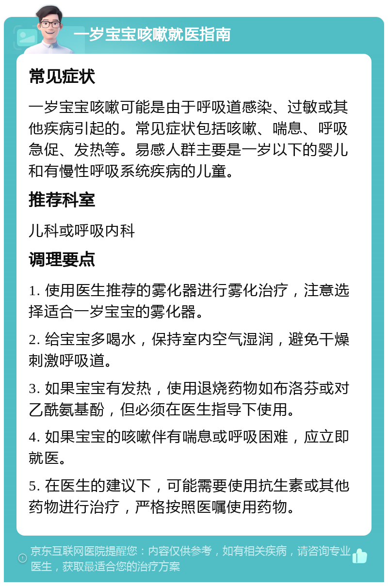 一岁宝宝咳嗽就医指南 常见症状 一岁宝宝咳嗽可能是由于呼吸道感染、过敏或其他疾病引起的。常见症状包括咳嗽、喘息、呼吸急促、发热等。易感人群主要是一岁以下的婴儿和有慢性呼吸系统疾病的儿童。 推荐科室 儿科或呼吸内科 调理要点 1. 使用医生推荐的雾化器进行雾化治疗，注意选择适合一岁宝宝的雾化器。 2. 给宝宝多喝水，保持室内空气湿润，避免干燥刺激呼吸道。 3. 如果宝宝有发热，使用退烧药物如布洛芬或对乙酰氨基酚，但必须在医生指导下使用。 4. 如果宝宝的咳嗽伴有喘息或呼吸困难，应立即就医。 5. 在医生的建议下，可能需要使用抗生素或其他药物进行治疗，严格按照医嘱使用药物。