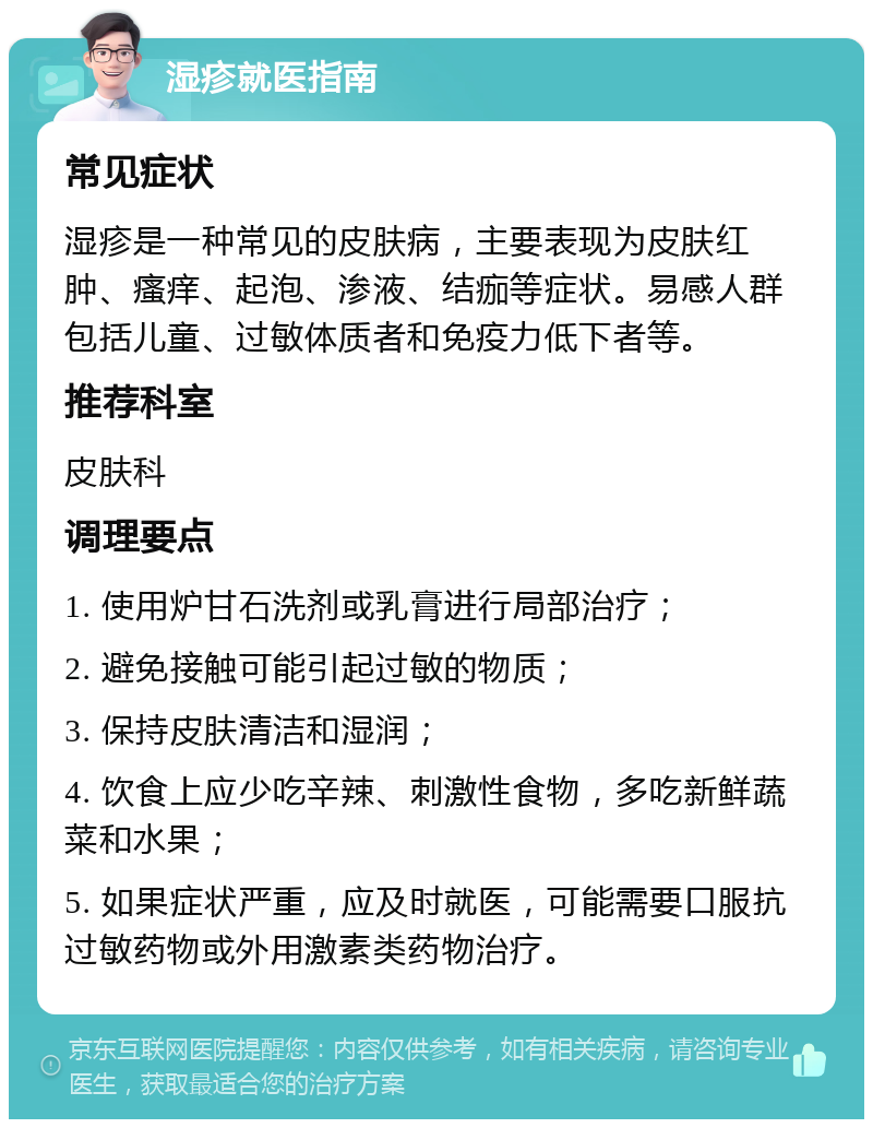 湿疹就医指南 常见症状 湿疹是一种常见的皮肤病，主要表现为皮肤红肿、瘙痒、起泡、渗液、结痂等症状。易感人群包括儿童、过敏体质者和免疫力低下者等。 推荐科室 皮肤科 调理要点 1. 使用炉甘石洗剂或乳膏进行局部治疗； 2. 避免接触可能引起过敏的物质； 3. 保持皮肤清洁和湿润； 4. 饮食上应少吃辛辣、刺激性食物，多吃新鲜蔬菜和水果； 5. 如果症状严重，应及时就医，可能需要口服抗过敏药物或外用激素类药物治疗。