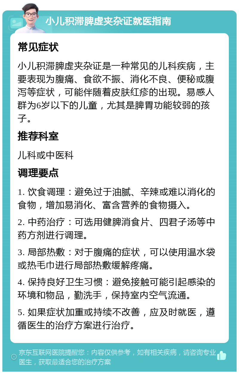 小儿积滞脾虚夹杂证就医指南 常见症状 小儿积滞脾虚夹杂证是一种常见的儿科疾病，主要表现为腹痛、食欲不振、消化不良、便秘或腹泻等症状，可能伴随着皮肤红疹的出现。易感人群为6岁以下的儿童，尤其是脾胃功能较弱的孩子。 推荐科室 儿科或中医科 调理要点 1. 饮食调理：避免过于油腻、辛辣或难以消化的食物，增加易消化、富含营养的食物摄入。 2. 中药治疗：可选用健脾消食片、四君子汤等中药方剂进行调理。 3. 局部热敷：对于腹痛的症状，可以使用温水袋或热毛巾进行局部热敷缓解疼痛。 4. 保持良好卫生习惯：避免接触可能引起感染的环境和物品，勤洗手，保持室内空气流通。 5. 如果症状加重或持续不改善，应及时就医，遵循医生的治疗方案进行治疗。