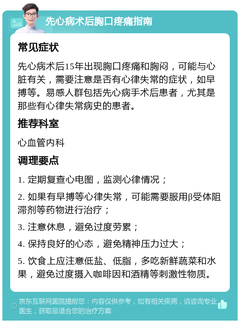 先心病术后胸口疼痛指南 常见症状 先心病术后15年出现胸口疼痛和胸闷，可能与心脏有关，需要注意是否有心律失常的症状，如早搏等。易感人群包括先心病手术后患者，尤其是那些有心律失常病史的患者。 推荐科室 心血管内科 调理要点 1. 定期复查心电图，监测心律情况； 2. 如果有早搏等心律失常，可能需要服用β受体阻滞剂等药物进行治疗； 3. 注意休息，避免过度劳累； 4. 保持良好的心态，避免精神压力过大； 5. 饮食上应注意低盐、低脂，多吃新鲜蔬菜和水果，避免过度摄入咖啡因和酒精等刺激性物质。