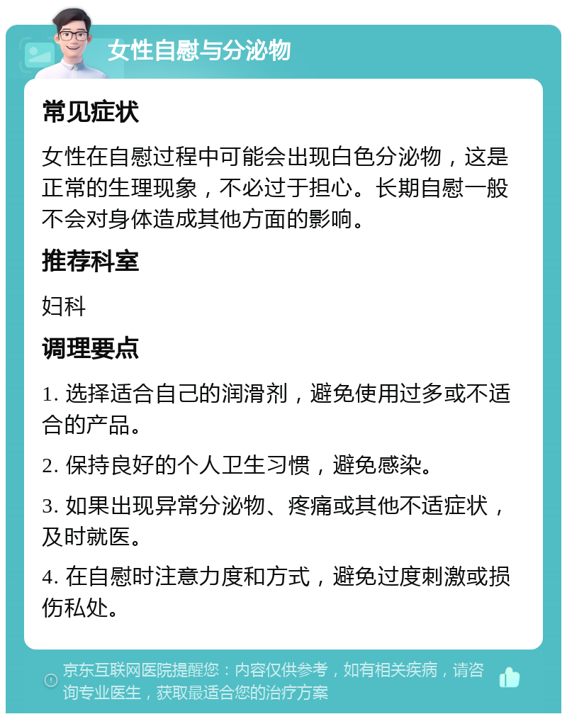 女性自慰与分泌物 常见症状 女性在自慰过程中可能会出现白色分泌物，这是正常的生理现象，不必过于担心。长期自慰一般不会对身体造成其他方面的影响。 推荐科室 妇科 调理要点 1. 选择适合自己的润滑剂，避免使用过多或不适合的产品。 2. 保持良好的个人卫生习惯，避免感染。 3. 如果出现异常分泌物、疼痛或其他不适症状，及时就医。 4. 在自慰时注意力度和方式，避免过度刺激或损伤私处。