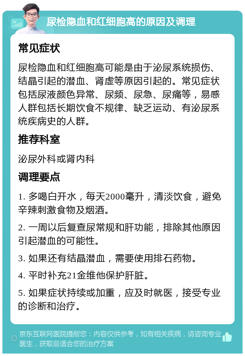 尿检隐血和红细胞高的原因及调理 常见症状 尿检隐血和红细胞高可能是由于泌尿系统损伤、结晶引起的潜血、肾虚等原因引起的。常见症状包括尿液颜色异常、尿频、尿急、尿痛等，易感人群包括长期饮食不规律、缺乏运动、有泌尿系统疾病史的人群。 推荐科室 泌尿外科或肾内科 调理要点 1. 多喝白开水，每天2000毫升，清淡饮食，避免辛辣刺激食物及烟酒。 2. 一周以后复查尿常规和肝功能，排除其他原因引起潜血的可能性。 3. 如果还有结晶潜血，需要使用排石药物。 4. 平时补充21金维他保护肝脏。 5. 如果症状持续或加重，应及时就医，接受专业的诊断和治疗。