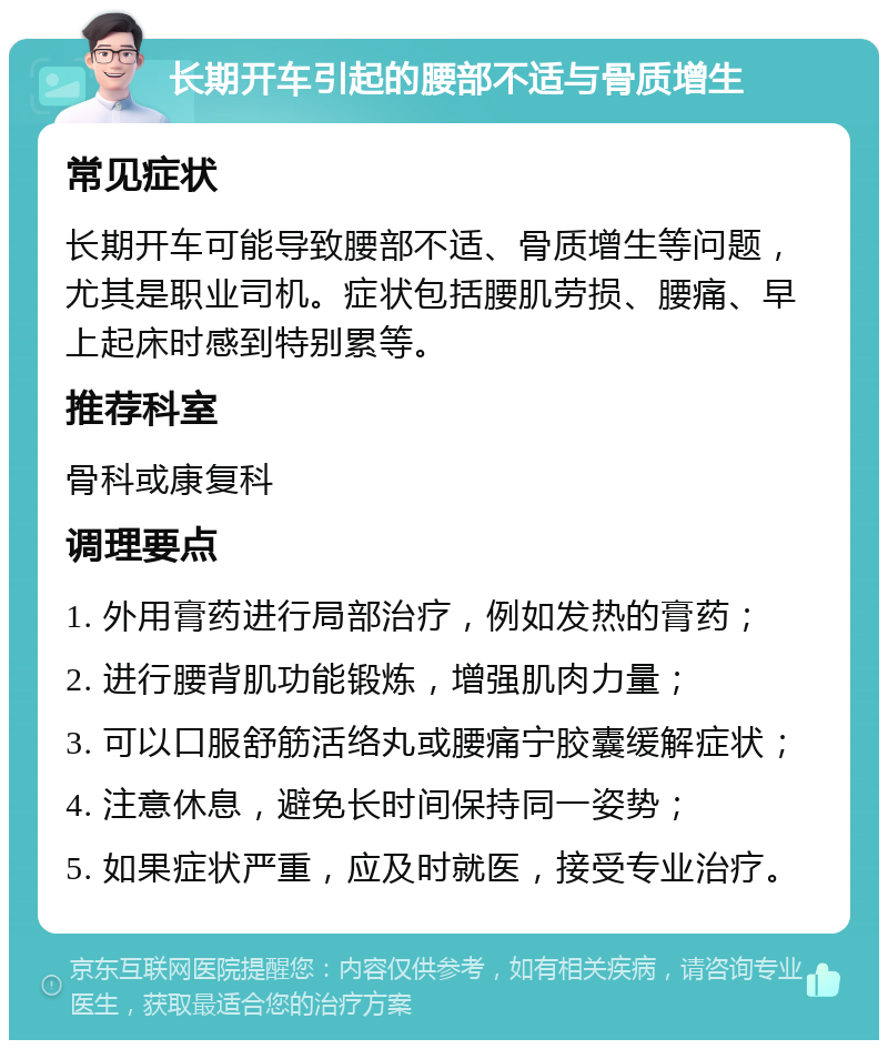 长期开车引起的腰部不适与骨质增生 常见症状 长期开车可能导致腰部不适、骨质增生等问题，尤其是职业司机。症状包括腰肌劳损、腰痛、早上起床时感到特别累等。 推荐科室 骨科或康复科 调理要点 1. 外用膏药进行局部治疗，例如发热的膏药； 2. 进行腰背肌功能锻炼，增强肌肉力量； 3. 可以口服舒筋活络丸或腰痛宁胶囊缓解症状； 4. 注意休息，避免长时间保持同一姿势； 5. 如果症状严重，应及时就医，接受专业治疗。